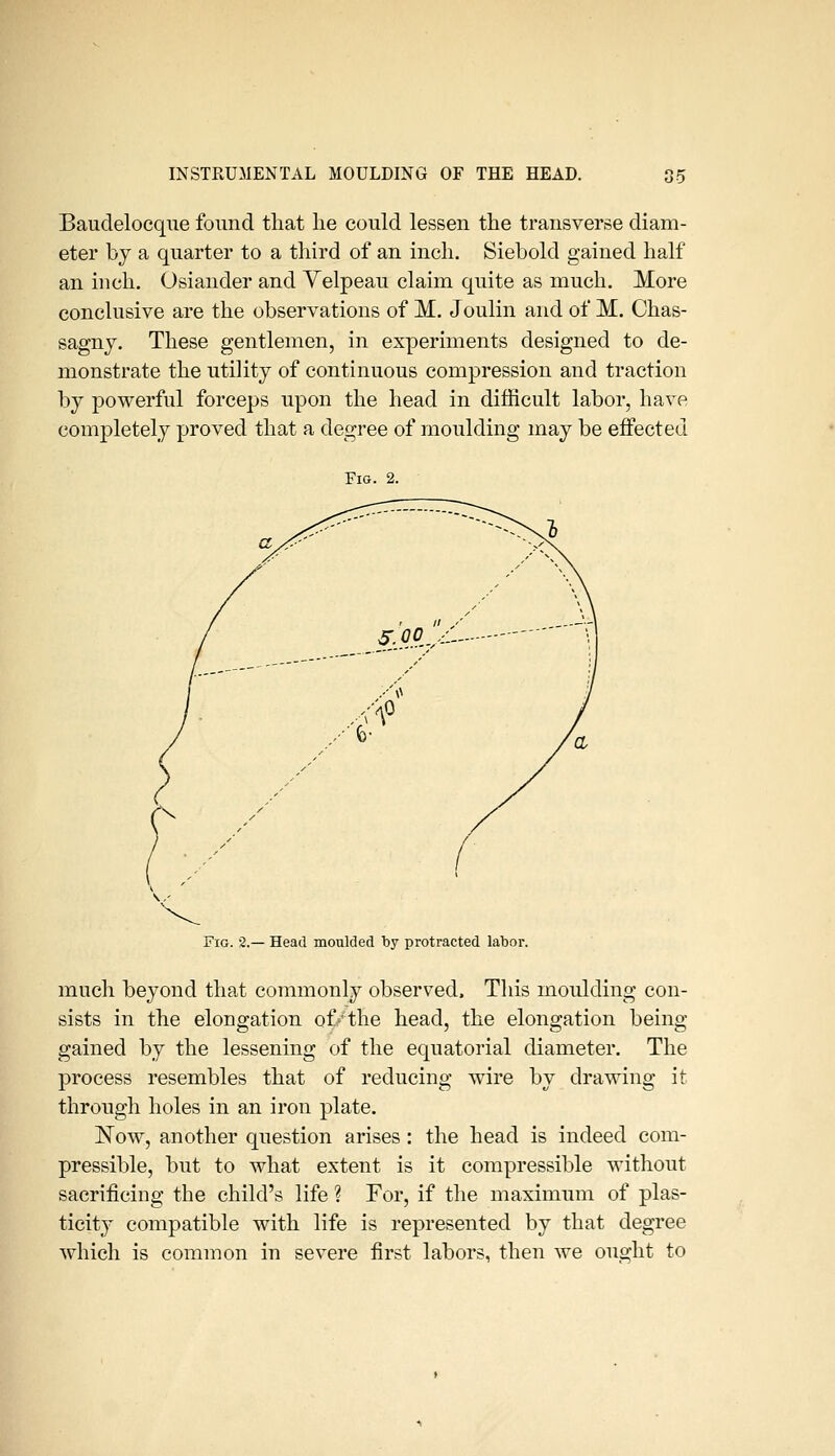 Baudelocque found that lie could lessen the transverse diam- eter by a quarter to a third of an inch. Siebold gained half an inch. Osiander and Velpeau claim quite as much. More conclusive are the observations of M. Joulin and of M. Chas- sagny. These gentlemen, in experiments designed to de- monstrate the utility of continuous compression and traction by powerful forceps upon the head in difficult labor, have completely proved that a degree of moulding may be effected Fig. 2. Fig. 2.— Head moulded by protracted labor. much beyond that commonly observed. This moulding con- sists in the elongation of/the head, the elongation being- gained by the lessening of the equatorial diameter. The process resembles that of reducing wire by drawing it through holes in an iron plate. IsTow, another question arises : the head is indeed com- pressible, but to what extent is it compressible without sacrificing the child's life ? For, if the maximum of plas- ticity compatible with life is represented by that degree which is common in severe first labors, then we ought to