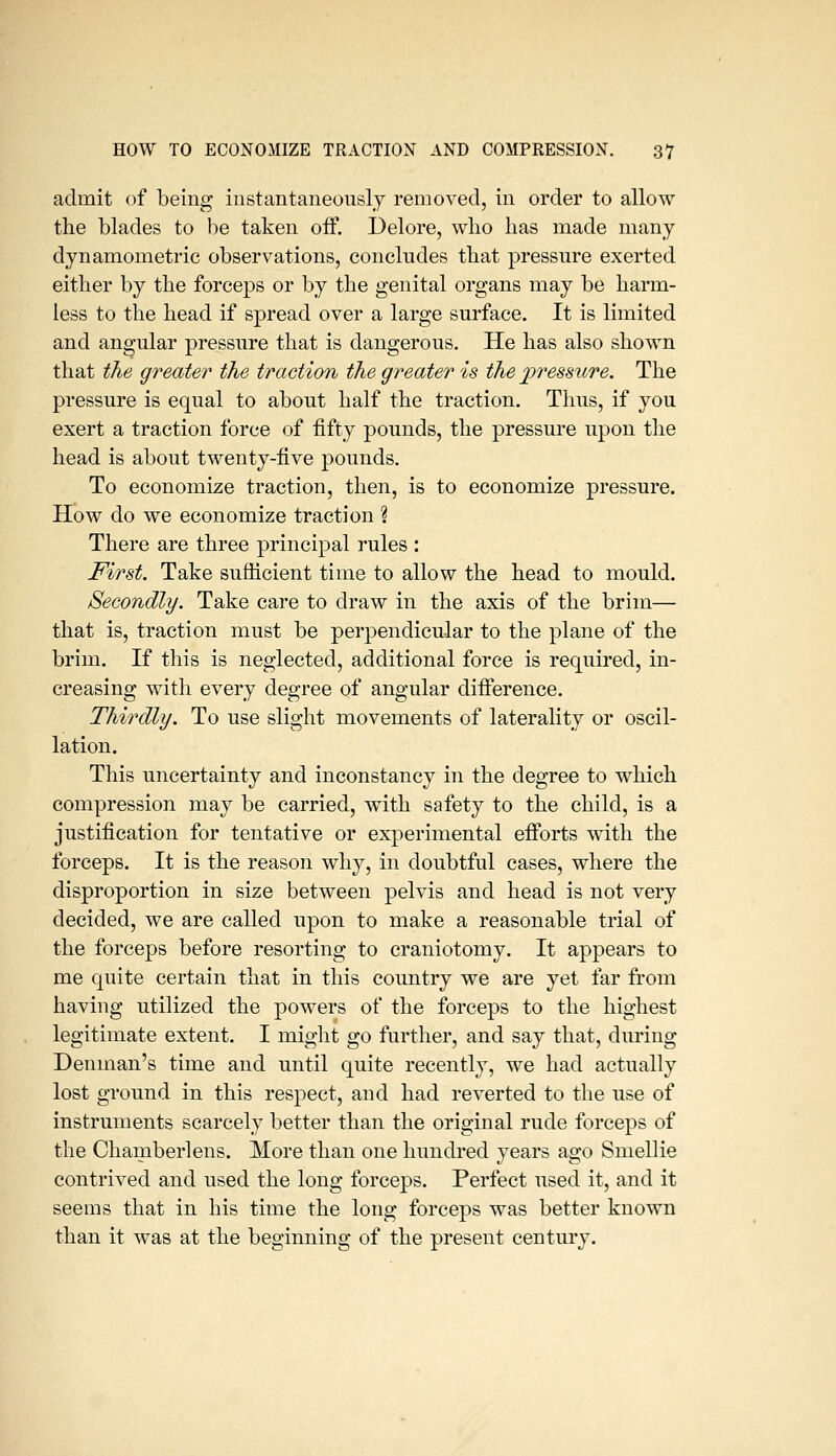 admit of being instantaneously removed, in order to allow the blades to be taken off. Delore, who has made many dynamometric observations, concludes that pressure exerted either by the forceps or by the genital organs may be harm- less to the head if spread over a large surface. It is limited and angular pressure that is dangerous. He has also shown that the greater the traction the greater is the pressure. The pressure is equal to about half the traction. Thus, if you exert a traction force of fifty pounds, the pressure upon the head is about twenty-five pounds. To economize traction, then, is to economize pressure. How do we economize traction % There are three principal rules : First. Take sufficient time to allow the head to mould. Secondly. Take care to draw in the axis of the brim— that is, traction must be perpendicular to the plane of the brim. If this is neglected, additional force is required, in- creasing witli every degree of angular difiference. Thirdly. To use slight movements of laterality or oscil- lation. Tliis uncertainty and inconstancy in the degree to which compression may be carried, with safety to the child, is a justification for tentative or experimental efforts with the forceps. It is the reason why, in doubtful cases, where the disproportion in size between pelvis and head is not very decided, we are called upon to make a reasonable trial of the forceps before resorting to craniotomy. It appears to me quite certain that in this country we are yet far from having utilized the powers of the forceps to the highest legitimate extent. I might go further, and say that, during Denman's time and until quite recently, we had actually lost ground in this respect, and had reverted to the use of instruments scarcely better than the original rude forceps of the Chamberlens. More than one hundred years ago Smellie contrived and used the long forceps. Perfect used it, and it seems that in his time the long forceps was better known than it was at the beginning of the present century.