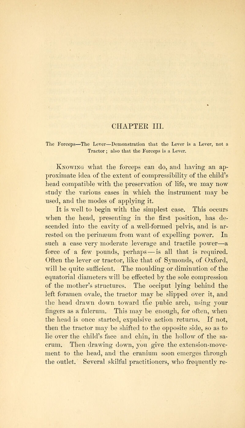 The Forceps—The Lever—Demonstration that the Lever is a Lever, not a Tractor; also that the Forceps is a Lever. Knowing what tlie forceps can do, and having an ap- proximate idea of the extent of compressibility of the child's head compatible with tlie preservation of life, we may now study the various cases in which the instrument may be used, and the modes of applying it. It is well to begin with the simplest case. This occurs when the head, presenting in the first position, has de- scended into the cavity of a well-formed pelvis, and is ar- rested on the peringeum from want of expelling power. In such a case very moderate leverage and tractile power—a force of a few pounds, perhaj^s — is all that is required. Often the lever or tractor, like that of Symonds, of Oxford, will be quite sufficient. The moulding or diminution of the equatorial diameters will be effected by the sole compression of the mother's structures. The occiput lying behind the left foramen ovale, the tractor may be slipped over it, and the head drawn down toward the pubic arch, using your fingers as a fulcrum. This may be enough, for often, when the head is once started, expulsive action returns. If not, then the tractor may be shifted to the opposite side, so as to lie over the child's face and chin, in the hollow of the sa- crum. Then drawing down, you give the extension-move- ment to the head, and the cranium soon emerges through the outlet. Several skilful practitioners, who frequently re-