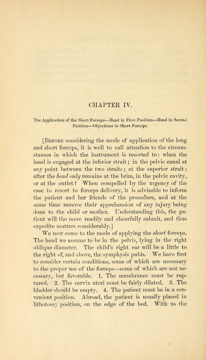 CHAPTEE IV. The Application of the Short Forceps—Head in First Position—Head in Second Position—Objections to Short Forceps. [Before considering the mode of application of the long and short forceps, it is well to call attention to the circnm- stances in which the instrument is resorted to: when the head is engaged at the inferior strait; in the pelvic canal at any point between the two straits ; at the superior strait; after the head only remains at the brim, in the pelvic cavity, or at the outlet ? When compelled by the urgency of the case to resort to forceps delivery, it is advisable to inform the patient and her friends of the procedure, and at the same time remove their apprehension of any injury being done to the child or mother. Understanding this, the pa- tient will the more readily and cheerfully submit, and thus expedite matters considerably.] We now come to the mode of applying the short forceps. The head we assume to be in the pelvis, lying in the right oblique diameter. The child's right ear will be a little to the right of, and aljove, the symphysis pubis. We have first to consider certain conditions, some of which are necessary to the proper use of the forceps—some of which are not ne- cessary, but favorable. 1. The membranes must be rup- tured. 2. The cervix uteri must be fairly dilated. 3. The bladder should be empty. 4. The patient must be in a con- venient position. Abroad, the patient is usually placed in lithotomy position, on the edge of the bed. With us the