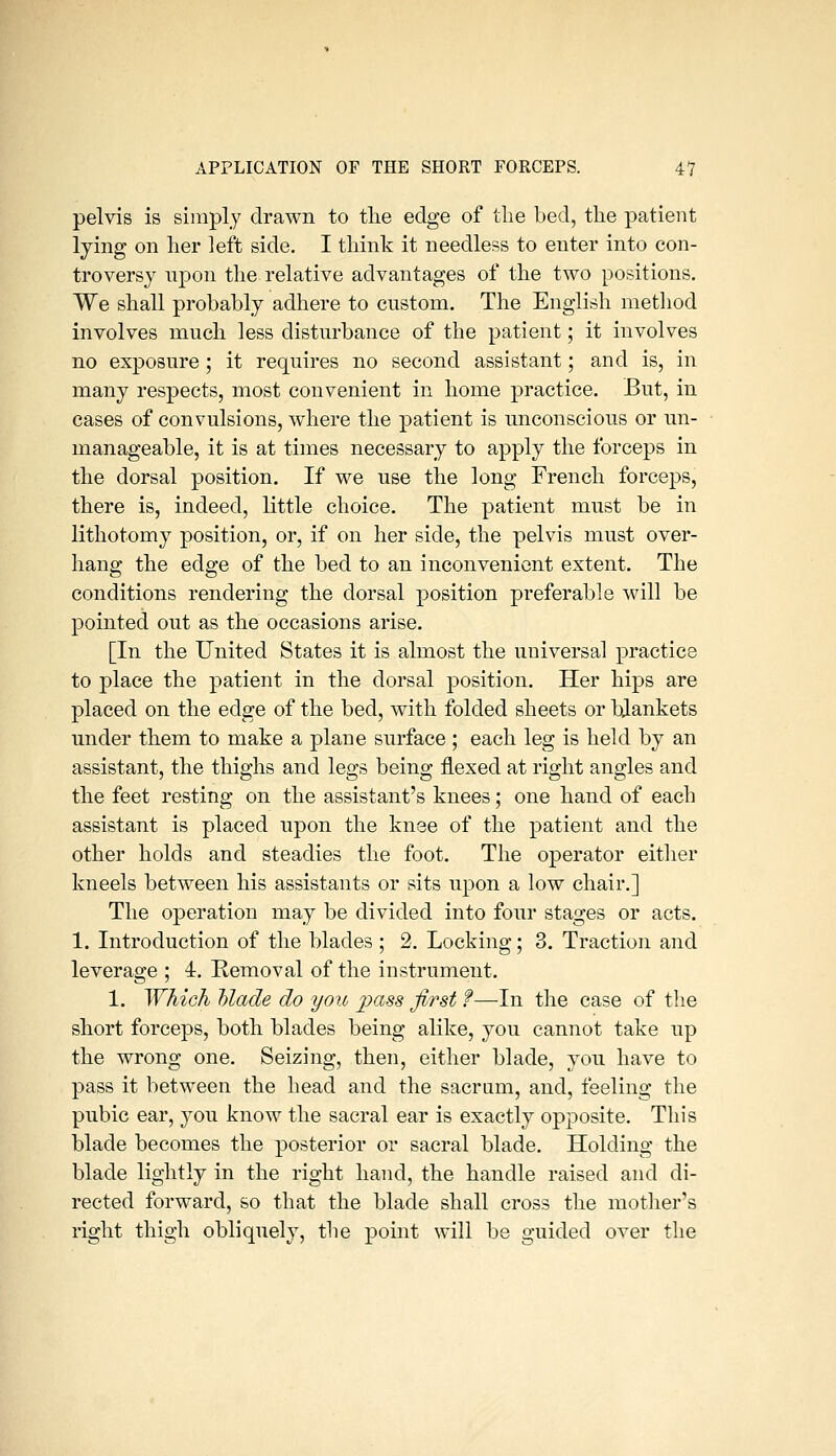 pelvis is simply drawn to the edge of the bed, the patient lying on her left side. I think it needless to enter into con- troversy upon the relative advantages of the two positions. We shall probably adhere to custom. The English metliod involves much less disturbance of the patient; it involves no exposure; it requires no second assistant; and is, in many respects, most convenient in home practice. But, in cases of convulsions, where the patient is unconscious or un- manageable, it is at times necessary to apply the forceps in the dorsal position. If we use the long French forceps, there is, indeed, little choice. The patient must be in lithotomy position, or, if on her side, the pelvis must over- hang the edge of the bed to an inconvenient extent. The conditions rendering the dorsal position preferable will be pointed out as the occasions arise. [In the United States it is almost the universal practice to place the patient in the dorsal position. Her hips are placed on the edge of the bed, with folded sheets or blankets under them to make a plane surface ; each leg is held by an assistant, the thighs and legs being flexed at right angles and the feet resting on the assistant's knees; one hand of each assistant is placed upon the knee of the patient and the other holds and steadies the foot. The operator either kneels between his assistants or sits upon a low chair.] The operation may be divided into four stages or acts. 1. Introduction of the blades ; 2. Locking; 3. Traction and leverage ; 4. Removal of the instrument. 1. Which Made do you ^j)a.s5 first f—-In the case of the short forceps, both blades being alike, yon cannot take up the wrong one. Seizing, then, either blade, you have to pass it between the head and the sacrum, and, feeling the pubic ear, you know the sacral ear is exactly opposite. This blade becomes the posterior or sacral blade. Holding the blade lightly in the right hand, the handle raised and di- rected forward, so that the blade shall cross the mother's right thigh obliquely, the point will be guided over the