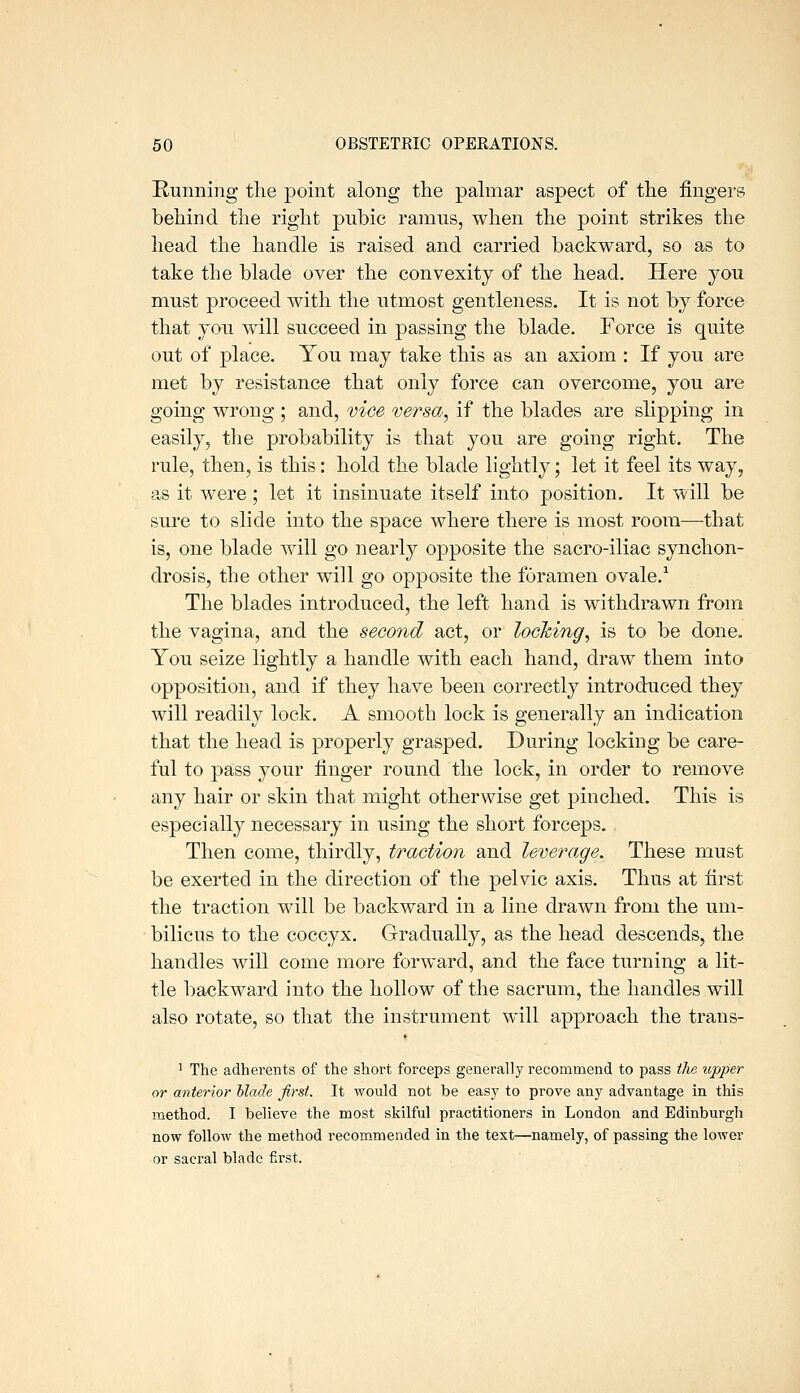 Running tlie point along the palmar aspect of the fingers behind the right pubic ramus, when the point strikes the head the handle is raised and carried backward, so as to take the blade over the convexity of the head. Here you must proceed with the utmost gentleness. It is not by force that you will succeed in passing the blade. Force is quite out of place. You may take this as an axiom : If you are met by resistance that only force can overcome, you are going wrong ; and, vice versa, if the blades are slipping in easily, the probability is that you are going right. The rule, then, is this: hold the blade lightly; let it feel its way, as it were ; let it insinuate itself into position. It will be sure to slide into the space where there is most room—that is, one blade will go nearly opposite the sacro-iliac synchon- drosis, the other will go opposite the foramen ovale.^ The blades introduced, the left hand is withdrawn from the vagina, and the second act, or looking, is to be done. You seize lightly a handle with each hand, draw them into opposition, and if they have been correctly introduced they will readily lock. A smooth lock is generally an indication that the head is properly grasped. During locking be care- ful to pass your finger round the lock, in order to remove any hair or skin that might otherwise get pinched. This is especially necessary in using the short forceps. Then come, thirdly, traction and leverage. These must be exerted in the direction of the pelvic axis. Thus at first the traction will be backward in a line drawn from the um- bilicus to the coccyx. Gradually, as the head descends, the handles will come more forward, and the face turning a lit- tle backward into the hollow of the sacrum, the handles will also rotate, so that the instrument will approach the trans- 1 The adherents of the short forceps generally recommend to pass the upper or anterior blade first. It would not be easy to prove any advantage in this method. I believe the most skilful practitioners in London and Edinburgh now follow the method recommended in the text—namely, of passing the lower or sacral blade first.