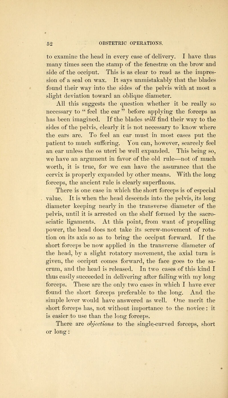 to examine the head in every case of delivery. I have thus many times seen the stamp of the fenestrse on the brow and side of the occipnt. This is as clear to read as the impres- sion of a seal on wax. It says unmistakably that the blades found their way into the sides of the pelvis with at most a slight deviation toward an oblique diameter. All this suggests the question whether it be really so necessary to feel the ear before applying the forceps as has been imagined. If the blades will find their way to the sides of the pelvis, clearly it is not necessary to know where the ears are. To feel an ear must in most cases put the patient to much suffering. You can, however, scarcely feel an ear unless the os uteri be well expanded. This being so, we have an argument in favor of the old rule—not of much worth, it is true, for we can have the assurance that the cervix is properly expanded by other means. With the long forceps, the ancient rule is clearly superfluous. There is one case in which the short forceps is of especial value. It is when the head descends into the pelvis, its long diameter keeping nearly in the transverse diameter of the pelvis, until it is arrested on the shelf formed by the sacro- sciatic ligaments. At this point, from want of propelling power, the head does not take its screw-movement of rota- tion on its axis so as to bring the occiput forward. If the short forceps be now applied in the transverse diameter of the head, by a slight rotatory movement, the axial turn is given, the occiput comes forward, the face goes to the sa- crum, and the head is released. In two cases of this kind I thus easily succeeded in delivering after failing with my long forceps. These are the only two cases in which I have ever found the short forceps preferable to the long. And the simple lever would have answered as well. One merit the short forceps has, not without importance to the novice : it is easier to use than the long forceps. There are objections to the single-curved forceps, short or long: