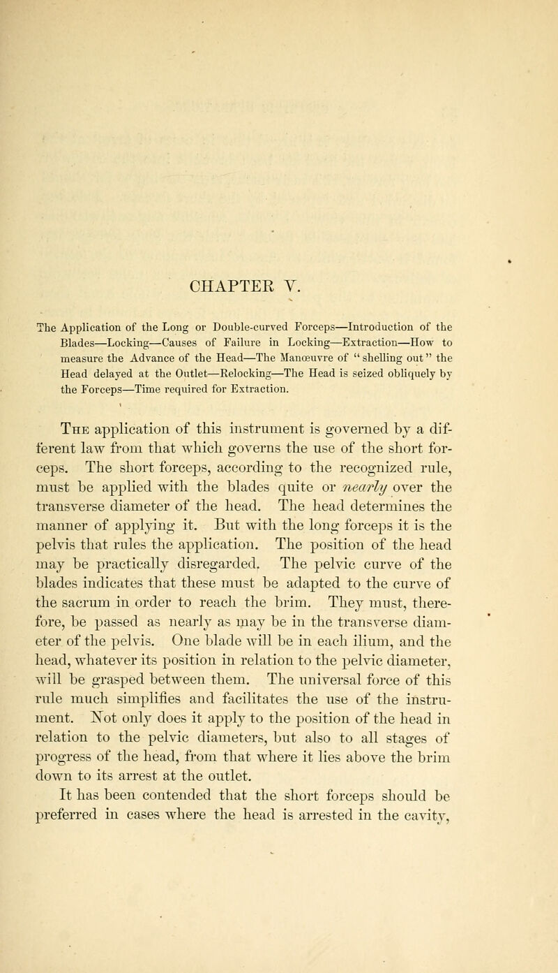 CHAPTER y. The Application of the Long or Double-curved Forceps—Introduction of the Blades—Locking—Causes of Failure in Locking—Extraction—How to measure the Advance of the Head—The Manoeuvre of shelling out the Head delayed at the Outlet—Relocking—The Head is seized obliquely by the Forceps—Time required for Extraction. The application of this instrument is governed by a dif- ferent law from tliat which governs the use of the short for- ceps. The short forceps, according to the recognized rule, must be applied with the blades quite or nearly over the transverse diameter of the head. The head determines the manner of applying it. But with the long forceps it is the pelvis that rules the application. The position of the head may be practically disregarded. The pelvic curve of the blades indicates that these must be adapted to the curve of the sacrum in order to reach the brim. They must, there- fore, be passed as nearly as may be in the transverse diam- eter of the pelvis. One blade will be in each ilium, and the head, whatever its position in relation to the pelvic diameter, will be grasped between them. The universal force of this rule much simplifies and facilitates the use of the instru- ment, ISTot only does it apply to the position of the head in relation to the pelvic diameters, but also to all stages of progress of the head, from that where it lies above the brim down to its arrest at the outlet. It has been contended that the short forceps should be preferred in cases where the head is arrested in the cavity.