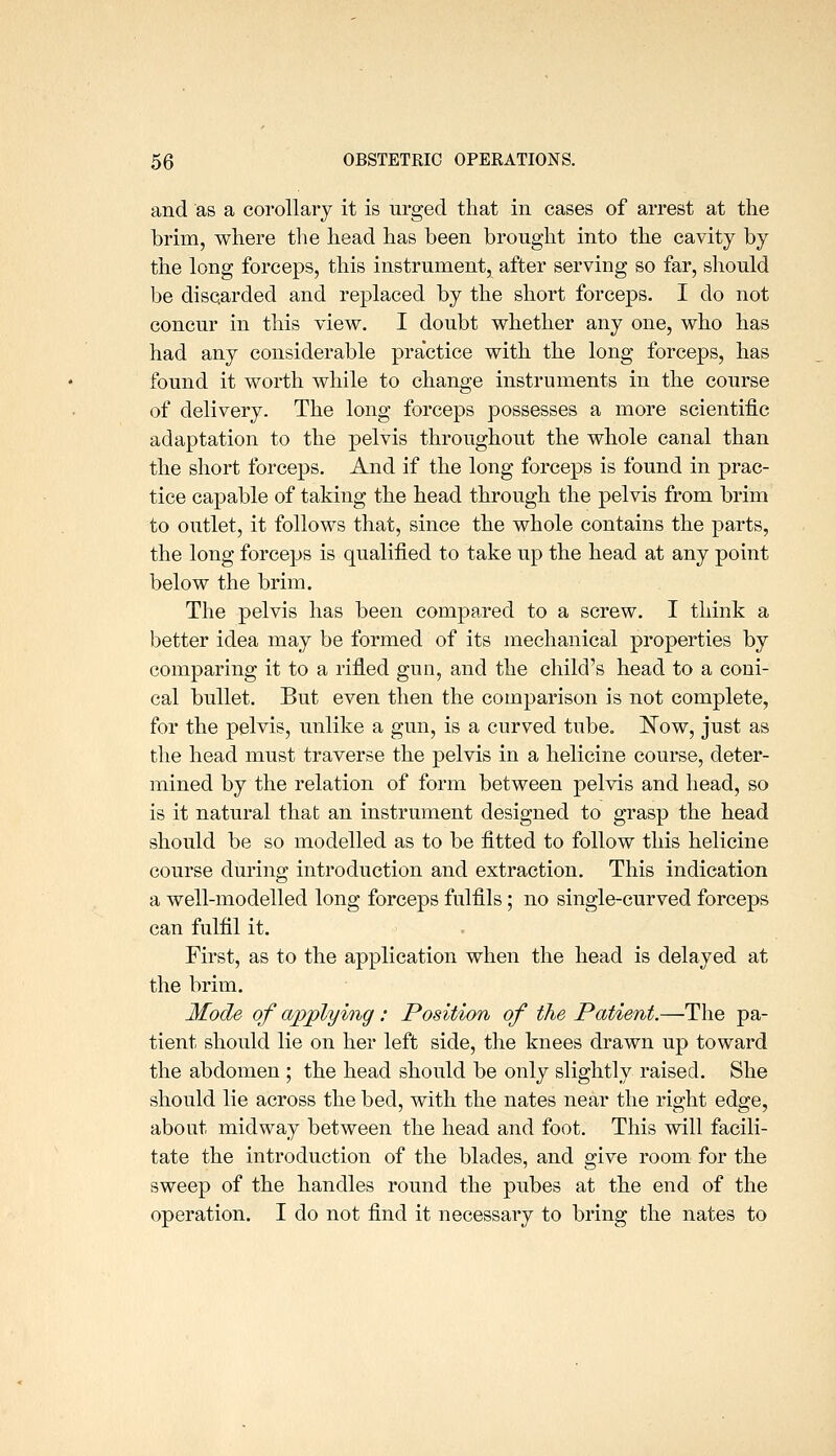 and as a corollary it is urged that in cases of arrest at the brim, where the head has been brought into the cavity by the long forceps, this instrument, after serving so far, should be discarded and replaced by the short forceps. I do not concur in this view. I doubt whether any one, who has had any considerable practice with the long forceps, has found it worth while to change instruments in the course of delivery. The long forceps possesses a more scientific adaptation to the pelvis throughout the whole canal than the short forceps. And if the long forceps is found in prac- tice capable of taking the head through the pelvis from brim to outlet, it follows that, since the whole contains the parts, the long forceps is qualified to take up the head at any point below the brim. The pelvis has been compared to a screw. I think a better idea may be formed of its mechanical properties by comparing it to a rifled gun, and the child's head to a coni- cal bullet. But even then the comparison is not complete, for the pelvis, unlike a gun, is a curved tube. Kow, just as the head must traverse the pelvis in a helicine course, deter- mined by the relation of form between pelvis and head, so is it natural that an instrument designed to grasp the head should be so modelled as to be fitted to follow this helicine course during introduction and extraction. This indication a well-modelled long forceps fulfils; no single-curved forceps can fulfil it. First, as to the application when the head is delayed at the brim. Mode of applying : Position of the Patient.—The pa- tient should lie on her left side, the knees drawn up toward the abdomen ; the head should be only slightly raised. She should lie across the bed, with the nates near the right edge, about midway between the head and foot. This will facili- tate the introduction of the blades, and give room for the sweep of the handles round the pubes at the end of the operation. I do not find it necessary to bring the nates to
