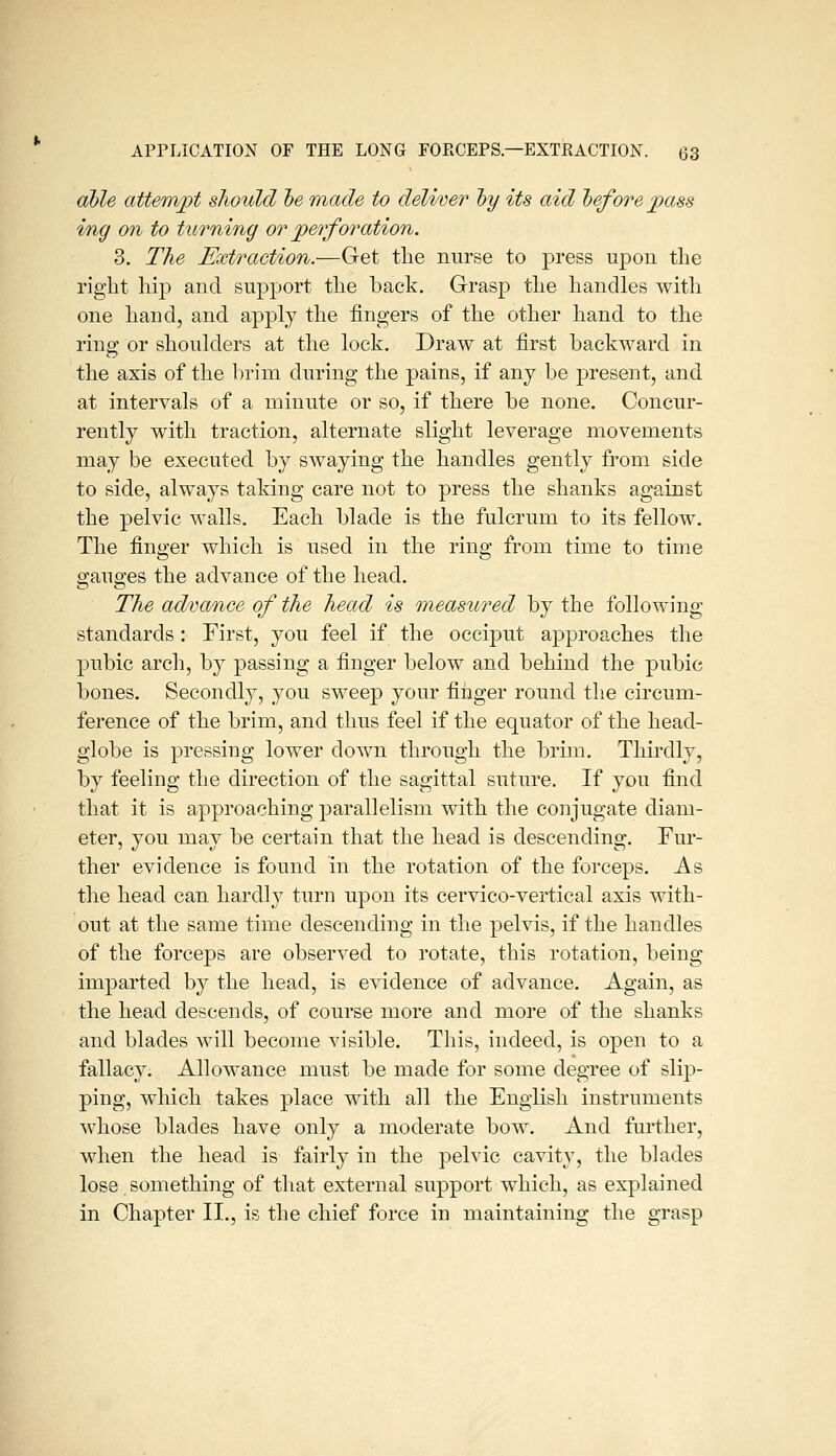 cihle attempt should he made to deliver hy its aid hef ore pass ing on to turning or perforation. 3. The Extraction.—Get the nurse to press upon tlie right hip and support the back. Grasp the handles with one hand, and apply the fingers of the other hand to the ring or shoulders at the lock. Draw at first backward in the axis of the brim during the pains, if any be present, and at intervals of a minute or so, if there be none. Concur- rently with traction, alternate slight leverage movements may be executed by swaying the handles gently from side to side, always taking care not to press the shanks against the pelvic walls. Each blade is the fulcrum to its fellow. The finger which is used in the ring from time to time gauges the advance of the head. The advance of the head is measured by the following standards : First, you feel if the occiput approaches the pubic arch, by passing a finger below and behind the pubic bones. Secondly, you sweep your finger round the circum- ference of the brim, and thus feel if the equator of the head- globe is pressing lower down through the brim. Thirdly, by feeling the direction of the sagittal suture. If you find that it is approaching parallelism with the conjugate diam- eter, you may be certain that the head is descending. Fur- ther evidence is found in the rotation of the forceps. As the head can hardly turn upon its cervico-vertical axis with- out at the same time descending in the pelvis, if the handles of the forceps are observed to rotate, this rotation, being imparted by the head, is evidence of advance. Again, as the head descends, of course more and more of the shanks and blades will become visible. This, indeed, is open to a fallacy. Allowance must be made for some degree of sli])- ping, which takes place with all the English instruments w^hose blades have only a moderate bow. And farther, when the head is fairly in the pelvic cavity, the blades lose something of that external support which, as explained in Chapter 11,, is the chief force in maintaining the grasp
