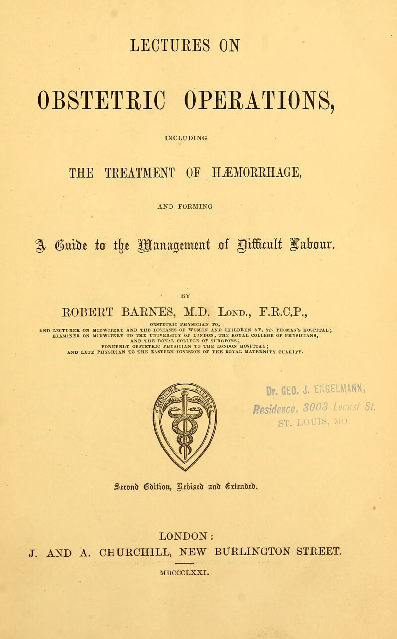 LECTTJEES ON OBSTETEIC OPEEATIONS, INCLUDING THE TEEATMENT OE H^MOEEHAGE, AND FORMING g. #itib^ io tlj^ glanag^imnt 0f gtfiimlt yabnwr. EOBEET BAENES, M.D. Lond., F.E.C.P., OBSTETRIC PHYSICIAN TO, AHD LECTURER ON MIDWIFERY AND THE DISEASES OF WOMEN AND CHILDREN AT, ST. THOMAS'S HOSPITAL; EXAMINER ON MIDWIFERY TO THE UNIVERSITY OF LONDON, THE ROTAL COLLEGE OF PHYSICIANS, AND THE ROYAL COLLEGE OF SURGEONS; FORMERLY OBSTETRIC PHYSICIAN TO THE LONDON HOSPITAL; AND LATE PHYSICIAN TO THE EiSTERN DIVISION OF THE ROXAL MATERNITY CHARITY. Dr. GEO. J. enGELMANN, Residence, 3003 Loru^f St. ST. LOUIS, >i'» Stwnb (Sbition, ^t&istb Bnb €%Ua1nh. LONDON: J. AND A. CHURCHILL, NEW BURLINGTON STREET. MDCCCT.XXI.