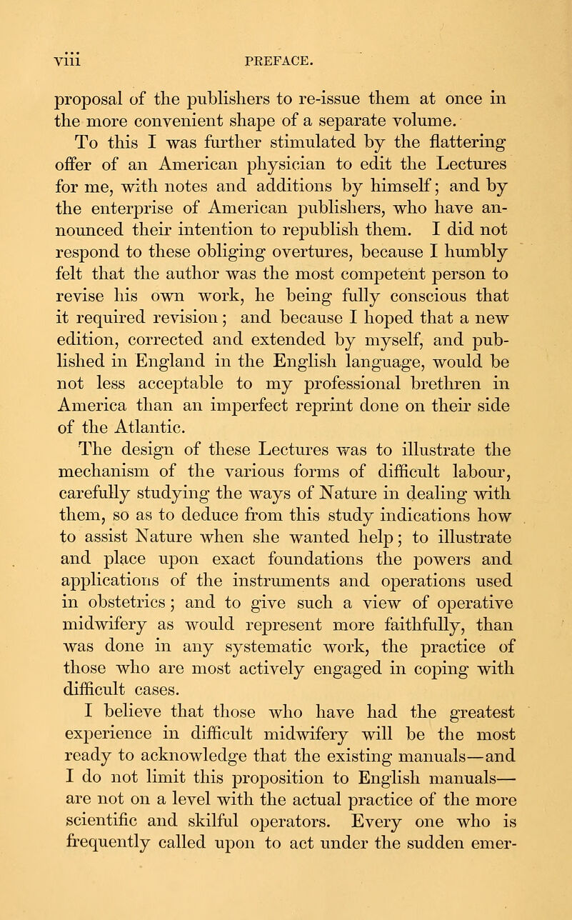 proposal of the publishers to re-issue them at once in the more convenient shape of a separate volume. To this I was further stimulated by the flattering offer of an American physician to edit the Lectures for me, with notes and additions by himself; and by the enterprise of American publishers, who have an- nounced their intention to republish them. I did not respond to these obliging overtures, because I humbly felt that the author was the most competent person to revise his own work, he being fully conscious that it required revision; and because I hoped that a new edition, corrected and extended by myself, and pub- lished in England in the English language, would be not less acceptable to my professional brethren in America than an imjDerfect reprint done on their side of the Atlantic. The design of these Lectures was to illustrate the mechanism of the various forms of difficult labour, carefully studying the ways of Nature in dealing with them, so as to deduce from this study indications how to assist Nature when she wanted help; to illustrate and place upon exact foundations the powers and applications of the instruments and operations used in obstetrics; and to give such a view of operative midwifery as would represent more faithfully, than was done in any systematic work, the practice of those who are most actively engaged in coping with difficult cases. I believe that those who have had the greatest experience in difficult midwifery will be the most ready to acknowledge that the existing manuals—and I do not limit this proposition to English manuals— are not on a level with the actual practice of the more scientific and skilful operators. Every one who is frequently called upon to act under the sudden emer-