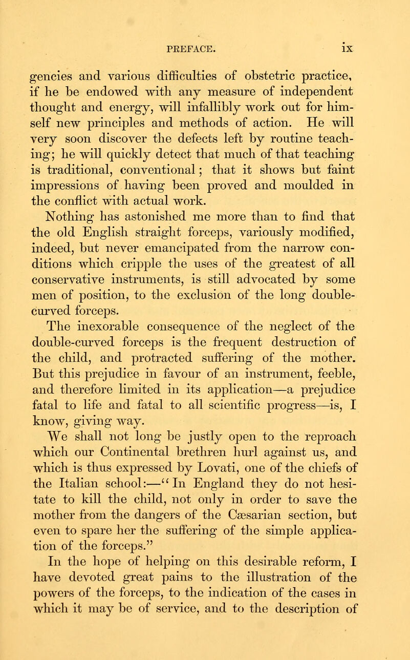 gencies and various difficulties of obstetric practice, if he be endowed with any measure of independent thought and energy, will infallibly work out for him- self new principles and methods of action. He will very soon discover the defects left by routine teach- ing; he will quickly detect that much of that teaching is traditional, conventional; that it shows but faint impressions of having been proved and moulded in the conflict with actual work. Nothing has astonished me more than to find that the old English straight forceps, variously modified, indeed, but never emancipated from the narrow con- ditions which cripple the uses of the greatest of all conservative instruments, is still advocated by some men of position, to the exclusion of the long double- curved forceps. The inexorable consequence of the neglect of the double-curved forceps is the frequent destruction of the child, and protracted suffering of the mother. But this prejudice in favour of an instrument, feeble, and therefore limited in its application—a prejudice fatal to life and fatal to all scientific progress—is, I know, giving way. We shall not long be justly open to the reproach which our Continental brethren hurl against us, and which is thus expressed by Lovati, one of the chiefs of the Italian school:—In England they do not hesi- tate to kill the child, not only in order to save the mother from the dangers of the Caesarian section, but even to spare her the suffering of the simple applica- tion of the forceps. In the hope of helping on this desirable reform, I have devoted great pains to the illustration of the powers of the forceps, to the indication of the cases in which it may be of service, and to the description of