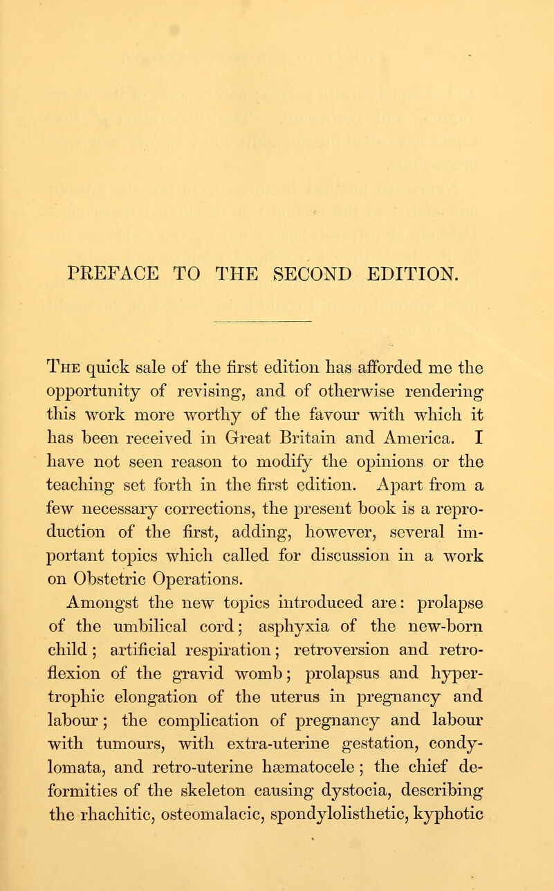 PREFACE TO THE SECOND EDITION. The quick sale of the first edition has afforded me the opportunity of revising, and of otherwise rendering this work more worthy of the favour with which it has been received in Great Britain and America. I have not seen reason to modify the opinions or the teaching set forth in the first edition. Apart from a few necessary corrections, the present book is a repro- duction of the first, adding, however, several im- portant topics which called for discussion in a work on Obstetric Operations. Amongst the new topics introduced are: prolapse of the umbilical cord; asphyxia of the new-born child; artificial respiration; retroversion and retro- flexion of the gravid womb; prolapsus and hyper- trophic elongation of the uterus in pregnancy and labour; the complication of pregnancy and labom' with tumours, with extra-uterine gestation, condy- lomata, and retro-uterine hajmatocele; the chief de- formities of the skeleton causing dystocia, describing the rhachitic, osteomalacic, spondylolisthetic, kyphotic