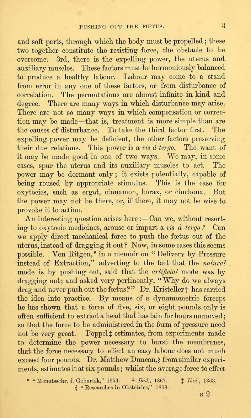 PUSHING OUT THE FCETUS. d and soft parts, througli wliicli the body must be propelled; tliese two together constitute the resisting force, the obstacle to be overcome. 3rd, there is the expelling power, the uterus and auxiliary muscles. These factors must be harmoniously balanced to produce a healthy labour. Labour may come to a stand from error in any one of these factors, or from disturbance of correlation. The permutations are almost infinite in kind and degree. There are many ways in which disturbance may arise. There are not so many ways in which compensation or correc- tion may be made—that is, treatment is more simple than are the causes of disturbance. To take the third factor first. The expelling power may be deficient, the other factors preserving their due relations. This power is a vis a tergo. The want of it may be made good in one of two ways. We may, in some cases, spur the uterus and its auxiliary muscles to act. The power may be dormant only; it exists potentially, capable of being roused by appropriate stimulus. This is the case for oxytocics, such as ergot, cinnamon, borax, or cinchona. But the power may not be there, or, if there, it may not be wise to provoke it to action. An interesting question arises here:—Can we, without resort^ ing to oxytocic medicines, arouse or impart a vis a tergo ? Can we apply direct mechanical force to push the foetus out of the uterus, instead of dragging it out ? Now, in some cases this seems possible. Yon Eitgen,* in a memoir on  Delivery by Pressure instead of Extraction, adverting to the fact that the natural mode is by pushing out, said that the artificial mode was by dragging out; and asked very pertinently, Why do we always drag and never push out the foetus ?  Dr. Kristeller f has carried the idea into practice. By means of a dynamometric forceps he has shown that a force of five, six, or eight pounds only is often sufficient to extract a head that has lain for hours unmoved; so that the force to be administered in the form of pressure need not be very great. Poppel % estimates, from experiments made to determine the power necessary to burst the membranes, that the force necessary to efiect an easy labour does not much exceed four pounds. Dr. Matthew Duncan, § from similar experi- ments, estimates it at six pounds; whilst the average force to eifect *  Monatssclir. f. Geburtsk, 1856. f Ibid., 1867. X I^if^-, 1863. §  Researches in Obstetrics, 1868.