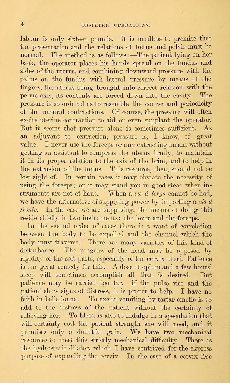 labour is only sixteen pounds. It is needless to premise that the presentation and the relations of foetus and pelvis must he normal. The method is as follows :—The patient lying on her back, the operator places his hands spread on the fundus and sides of the uterus, and combining downward pressure with the palms on the fundus with lateral pressure by means of the fingers, the uterus being brought into correct relation with the pelvic axis, its contents are forced down into the cavity. The pressure is so ordered as to resemble the coiu^se and periodicity of the natural contractions. Of course, the pressure will often excite uterine contraction to aid or even supplant the operator. But it seems that pressure alone is sometimes sufficient. As an adjuvant to extraction, pressui'e is, I know, of great value. I never use the forceps or any extracting means without getting an assistant to compress the uterus firmly, to maintain it in its proper relation to the axis of the brim, and to help in the extrusion of the fcetus. This resource, then, should not be lost sight of. In certain cases it may obviate the necessity of using the forceps; or it may stand you in good stead when in- struments are not at hand. When a vis a tergo cannot be had, we have the alternative of supplying power by importing a vis a fronte. In the case vv^e are supposing, the means of doing this reside chiefly in two instruments: the lever and the forceps. In the second order of oases there is a want of correlation between the body to be expelled and the channel which the body must traverse. There are many varieties of this kind of disturbance. The progress of the head may be opposed by rigidity of the soft parts, especially of the cervix uteri. Patience is one great remedy for this. A dose of oj)imn and a few hours' sleep will sometimes accomplish all that is desired. But patience may be carried too far. If the pulse rise and the patient show signs of distress, it is proper to help. I have no faith in belladonna. To excite vomiting by tartar emetic is to add to the distress of the patient without the certainty of relieving her. To bleed is also to indulge in a speculation that will certainly cost the patient strength she will need, and it promises only a doubtful gain. We have two mechanical resources to meet this strictly mechanical difficulty. Thej?e is the hydrostatic dilator, which I have contrived for the express piu-pose of expanding the cervix. In the case of a cervix free