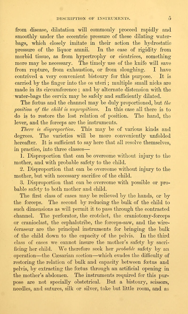 from disease, dilatatiou will oommouly proceed rapidly and smoothly under the eccentric pressure of these dilating water- bags, which closely imitate in their action the hydrostatic pressure of the liquor amnii. In the case of rigidity from morbid tissue, as from hypertrophy or cicatrices, something more may be necessary. The timely use of the knife will save from rupture, from exhaustion, or from sloughing. I have contrived a very convenient bistomy for this pmp)ose. It is carried by the finger into the os uteri; multiple small nicks are made in its circiimference ; and by alternate distension with the water-bags the cervix may be safely and sufficiently dilated. The foetus and the channel may be duly pro]3ortioned, but the podtion of the child is tinjjropitious. In this case all there is to do is to restore the lost relation of position. The hand, the lever, and the forceps are the instruments. There is disproportion. This may be of various kinds and degrees. The varieties will be more conveniently unfolded hereafter. It is sufficient to say here that all resolve themselves, in practice, into three classes— 1. Disproportion that can be overcome without injury to the mother, and with probable safety to the child. 2. Disproportion that can be overcome without injmy to the mother, but with necessary sacrifice of the child. 3. Disproportion that can be overcome with possible or pro- bable safety to both mother and child. The first class of cases may be relieved by the hands, or by the forceps. The second by reducing the bulk of the child to such dimensions as will permit it to pass through the contracted channel. The perforator, the crotchet, the craniotomy-forceps or cranioclast, the cephalotribe, the forceps-saw, and the wire- ecraseur are the principal instruments for bringing the bulk of the child down to the capacity of the pelvis. In the third class of cases we cannot insure the mother's safety by sacri- ficing her child. We therefore seek her prohable safety by an operation—the Csesarian section—which evades the difficulty of restoring the relation of bulk and capacity between foetus and pelvis, by extracting the foetus through an artificial opening in the mother's abdomen. The instruments required for this pur- pose are not specially obstetrical. But a bistomy, scissors, needles, and sutm-es, silk or silver, take but little room, and as