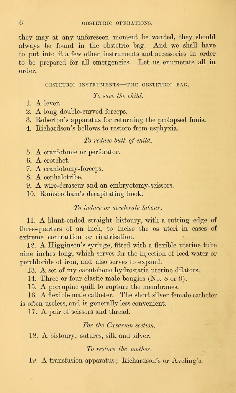 they may at any tuiforeseen moment be wanted, tliey should always be found in tbe obstetric bag. And we sball bave to put into it a few otber instruments and accessories in order to be prepared for all emergencies. Let us enumerate all in order, OBSTETRIC INSTRUMENTS THE OBSTETRIC BAG. To save the child. 1. A lever. 2. A long double-curved forceps. 3. Roberton's apparatus for returning tbe prolapsed funis. 4. Richardson's bellows to restore from asphyxia. To reduce bulk of child. 5. A craniotome or perforator. 6. A crotchet. 7. A craniotomy-forceps. 8. A cephalotribe. 9. A wire-ecraseur and an embryotomy-scissors. 10. Ramsbotham's decapitating hook. To induce or accelerate labour. 11. A blunt-ended straight bistoury, with a cutting edge of three-quarters of an inch, to incise the os uteri in cases of extreme contraction or cicatrisation. 12. A Higginson's syringe, fitted with a flexible uterine tube nine inches long, which serves for the injection of iced water or perchloride of iron, and also serves to expand. 13. A set of my caoutchouc hydrostatic uterine dilators. 14. Three or four elastic male bougies (No. 8 or 9). 15. A porcupine quill to rupture the membranes. 16. A flexible male catheter. The short silver female catheter is often useless, and is generally less convenient. 17. A pair of scissors and thread. For the Ccesarian section. 18. A bistoury, sutiu-es, silk and silver. To restore the mother. 19. A transfusion apparatus ; Richardson's or Aveliiig's.