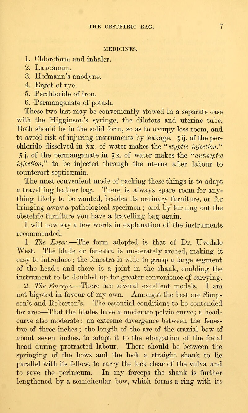 THE OBSTETKIC BAG. MEDICINES. 1. Chloroform and inhaler. 2. Laudanum. 3. Hofmann's anodyne. 4. Ergot of rye. 5. Perohloride of iron. 6. 'Permanganate of potash. These two last may be conveniently stowed in a separate case with the Higginson's syringe, the dilators and uterine tube. Both should be in the solid form, so as to occupy less room, and to avoid risk of injuring instruments by leakage. §ij. of the per- chloride dissolved in Bx. of water makes the '■^styptic injection. 5 j. of the permanganate in §x. of water makes the ^^antiseptic injection,''^ to be injected through the uterus after labour to counteract septicaemia. The most convenient mode of packing these things is to adapt a travelling leather bag. There is always spare room for any- thing likely to be wanted, besides its ordinary furniture, or for bringing away a pathological specimen ; and by turning out the obstetric furniture you have a travelling bag again. I will now say a few words in explanation of the instruments recommended. 1. The Lever.—The form adopted is that of Dr. Uvedale West. The blade or fenestra is moderately arched, making it easy to introduce; the fenestra is wide to grasp a large segment of the head; and there is a joint in the shank, enabKng the instrument to be doubled up for greater convenience o^ carrying. 2. The Forceps.—There are several excellent models. I am not bigoted in favour of my own. Amongst the best are Simp- son's and Roberton's. The essential conditions to be contended for are:—That the blades have a moderate pelvic curve; a head- curve also moderate ; an extreme divergence between the fenes- trae of three inches ; the length of the arc of the cranial bow of about seven inches, to adapt it to the elongation of the foetal head during protracted labour. There should be between the springing of the bows and the lock a straight shank to lie parallel with its fellow, to carry the lock clear of the vulva and to save the perinseum. In my forceps the shank is further lengthened by a semicircular bow, which forms a ring with its