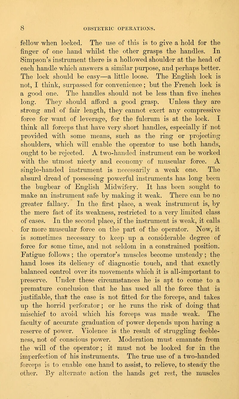 fellow when looked. The use of this is to give a hold for the finger of one hand whilst the other grasps the handles. In Simpson's instrument there is a hollowed shoulder at the head of each handle which answers a similar purpose, and perhaps better. The lock should be easy—a little loose. The English lock is not, I think, surpassed for convenience; but the French lock is a good one. The handles should not be less than five inches long. They should afford a good grasp. Unless they are strong and of fair length, they cannot exert any compressive force for want of leverage, for the fulcrum is at the lock. I think all forceps that have very short handles, especially if not provided with some means, such as the ring or projecting shoulders, which will enable the operator to use both hands, ought to be rejected. A two-handed instrument can be worked with the utmost nicety and economy of muscular force. A single-handed instrument is necessarily a weak one. The absurd dread of possessing powerful instruments has long been the bugbear of English Midwifery. It has been sought to make an instrument safe by making it weak. There can be no greater fallacy. In the first place, a weak instrument is, by the mere fact of its weakness, restricted to a very limited class of cases. In the second place, if the instrument is weak, it calls for more muscular force on the part of the operator. Now, it is sometimes necessary to keep up a considerable degree of force for some time, and not seldom in a constrained position. Fatigue follows ; the operator's muscles become imsteady; the hand loses its delicacy of diagnostic touch, and that exactly balanced control over its movements which it is all-important to preserve. Under these circumstances he is apt to come to a premature conclusion that he has used all the force that is justifiable, that the case is not fitted for the forceps, and takes up the horrid perforator; or he runs the risk of doing that mischief to avoid vv^hich his forceps was made weak. The faculty of accurate graduation of power dejDends upon having a reserve of power. Violence is the result of struggling feeble- ness, not of conscious power. Moderation must emanate from the will of the operator; it must not be looked for in the imperfection of his instruments. The true use of a two-handed forceps is to enable one hand to assist, to relieve, to steady the other. By alternate action the hands get rest, the muscles