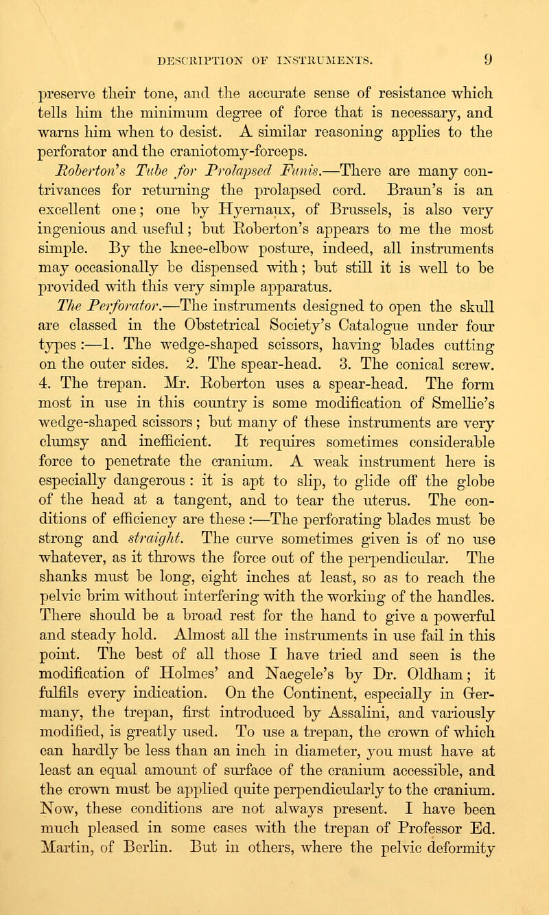 preserve their tone, and tlie accurate sense of resistance which, tells him the minimum degree of force that is necessary, and warns him when to desist. A similar reasoning applies to the perforator and the craniotomy-forceps. Rohertoii's Tube for Prolajjsed Funis.—There are many con- trivances for returning the prolapsed cord. Braun's is an excellent one; one by Hyernaux, of Brussels, is also very ingenious and useful; but Eoberton's appears to me the most simple. By the knee-elbow posture, indeed, all instruments may occasionally be dispensed with; but still it is well to be provided with this very simple apparatus. The Perforator.—The instruments designed to open the skull are classed in the Obstetrical Society's Catalogue under four types:—1. The wedge-shaped scissors, having blades cutting on the outer sides. 2. The spear-head. 3. The conical screw. 4. The trepan. Mr. Eoberton uses a spear-head. The form most in use in this country is some modification of Smellie's wedge-shaped scissors; but many of these instruments are very clumsy and inefficient. It requires sometimes considerable force to penetrate the cranium. A weak instrument here is especially dangerous : it is apt to slip, to glide oif the globe of the head at a tangent, and to tear the uterus. The con- ditions of efficiency are these :—The perforating blades must be strong and straigJit. The curve sometimes given is of no use whatever, as it throws the force out of the perpendicular. The shanks must be long, eight inches at least, so as to reach the pelvic brim without interfering with the working of the handles. There should be a broad rest for the hand to give a powerful and steady hold. Almost all the instruments in use fail in this point. The best of all those I have tried and seen is the modification of Holmes' and Naegele's by Dr. Oldham; it fulfils every indication. On the Continent, especially in Grer- many, the trepan, first introduced by Assalini, and variously modified, is greatly used. To use a trepan, the crown of which can hardly be less than an inch in diameter, you must have at least an equal amount of surface of the cranium accessible, and the crown must be applied quite perjDendicularly to the cranium. Now, these conditions are not always present. I have been much pleased in some cases with the trepan of Professor Ed. Martin, of Berlin. But in others, where the pelvic deformity