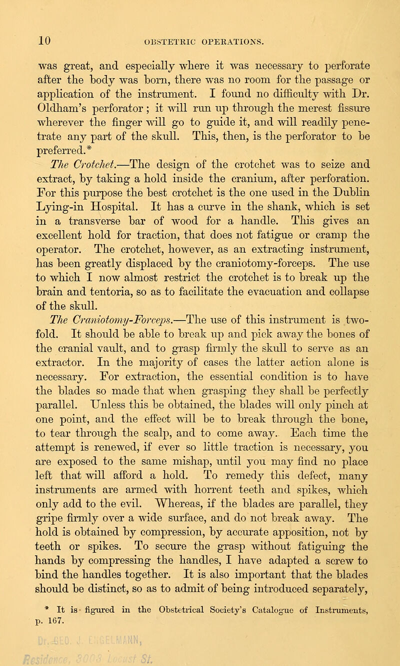 was great, and especially where it was necessary to perforate after the body was born, there was no room for the passage or application of the instrument. I found no difficulty with Dr. Oldham's perforator ; it will run up through the merest fissure wherever the finger will go to guide it, and will readily pene- trate any part of the skull. This, then, is the perforator to be preferred.* The Crotchet.—The design of the crotchet was to seize and extract, by taking a hold inside the cranium, after perforation. For this purpose the best crotchet is the one used in the Dublin Lying-in Hospital. It has a curve in the shank, which is set in a transverse bar of wood for a handle. This gives an excellent hold for traction, that does not fatigue or cramp the operator. The crotchet, however, as an extracting instrument, has been greatly displaced by the craniotomy-forceps. The use to which I now almost restrict the crotchet is to break up the brain and tentoria, so as to facilitate the evacuation and collapse of the skull. The Craniotoniy-Forceps.—The use of this instrument is two- fold. It should be able to break up and pick away the bones of the cranial vault, and to grasp firmly the skull to serve as an extractor. In the majority of cases the latter action alone is necessary. For extraction, the essential condition is to have the blades so made that when grasping they shall be perfectly parallel. Unless this be obtained, the blades will only pinch at one point, and the effect will be to break through the bone, to tear through the scalp, and to come away. Each time the attempt is renewed, if ever so little traction is necessary, you are exposed to the same mishap, until you may find no place left that will afford a hold. To remedy this defect, many instruments are armed with horrent teeth and S]3ikes, which only add to the evil. Whereas, if the blades are parallel, they gripe firmly over a wide surface, and do not break away. The hold is obtained by compression, by accurate apposition, not by teeth or spikes. To secure the grasp without fatiguing the hands by compressing the handles, I have adapted a screw to bind the handles together. It is also important that the blades should be distinct, so as to admit of being introduced separately, * It is- figured in tlie Obstetrical Society's Catalog-ue of Instruments, p. 167.