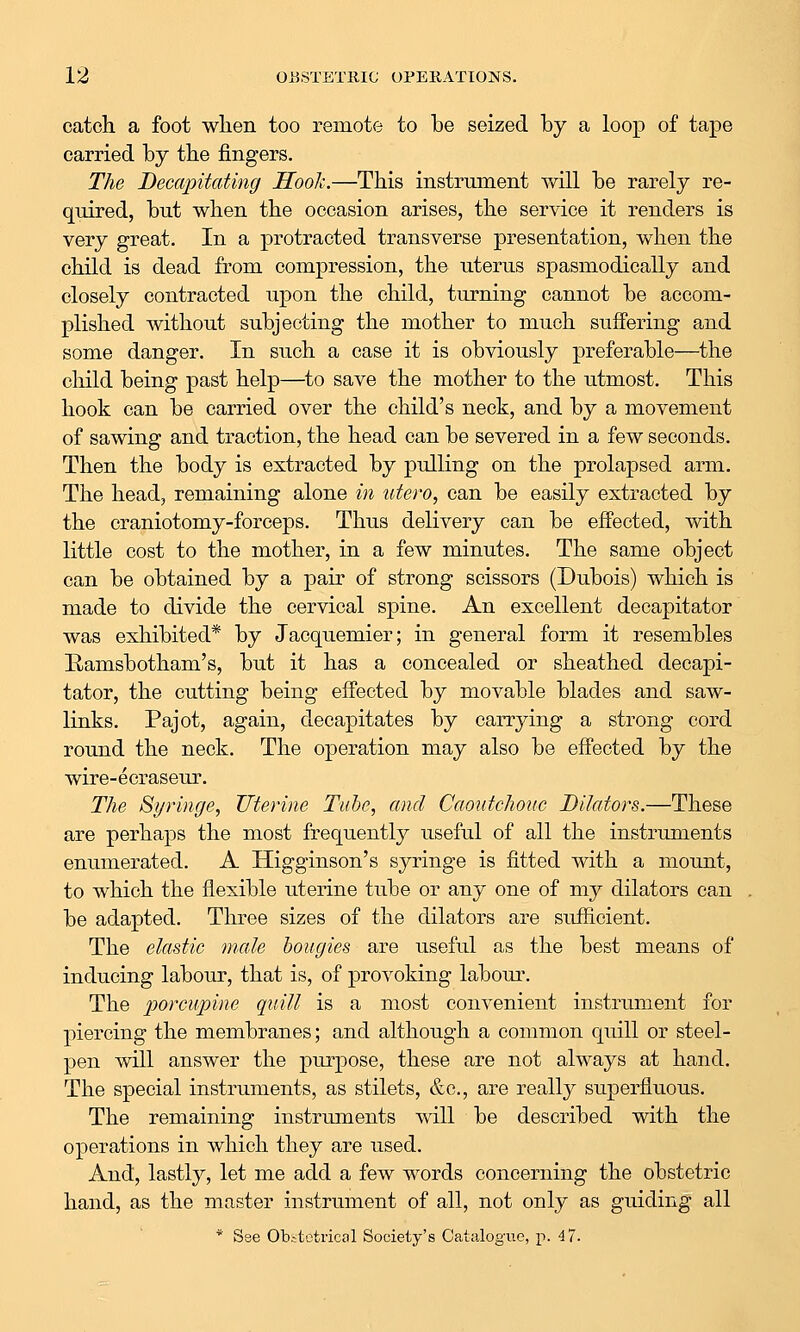 catch a foot wlien too remote to be seized by a loop of tape carried by tbe fingers. The Decapitating Hook.—This instrument will be rarely re- quired, but when the occasion arises, the service it renders is very great. In a protracted transverse presentation, when the child is dead from compression, the uterus spasmodically and closely contracted upon the child, turning cannot be accom- plished without subjecting the mother to much suffering and some danger. In such a case it is obviously preferable—the child being past help—^to save the mother to the utmost. This hook can be carried over the child's neck, and by a movement of sawing and traction, the head can be severed in a few seconds. Then the body is extracted by pulling on the prolapsed arm. The head, remaining alone in utero, can be easily extracted by the craniotomy-forceps. Thus delivery can be effected, with little cost to the mother, in a few minutes. The same object can be obtained by a pair of strong scissors (Dubois) which is made to divide the cervical spine. An excellent decapitator was exhibited* by Jacquemier; in general form it resembles Ramsbotham's, but it has a concealed or sheathed decapi- tator, the cutting being effected by movable blades and saw- links. Pajot, again, decapitates by carrying a strong cord round the neck. The operation may also be effected by the wire-ecraseur. The Syringe, Uterine Tube, and Caontchouc Dilators.—These are perhaps the most frequently useful of all the instruments enumerated. A Higginson's syringe is fitted with a mount, to which the flexible uterine tube or any one of my dilators can be adapted. Tlu'ee sizes of the dilators are sufficient. The elastic male bougies are useful as the best means of inducing labour, that is, of provoking laboui\ The jy^^^^cupine quill is a most convenient instrument for piercing the membranes; and although a common quill or steel- pen will answer the purpose, these are not always at hand. The special instruments, as stilets, &c., are really superfluous. The remaining instrmnents will be described with the operations in which they are used. And, lastly, let me add a few words concerning the obstetric hand, as the master instrument of all, not only as guiding all * See Obitotrical Society's Catalogue, p. 4 7.