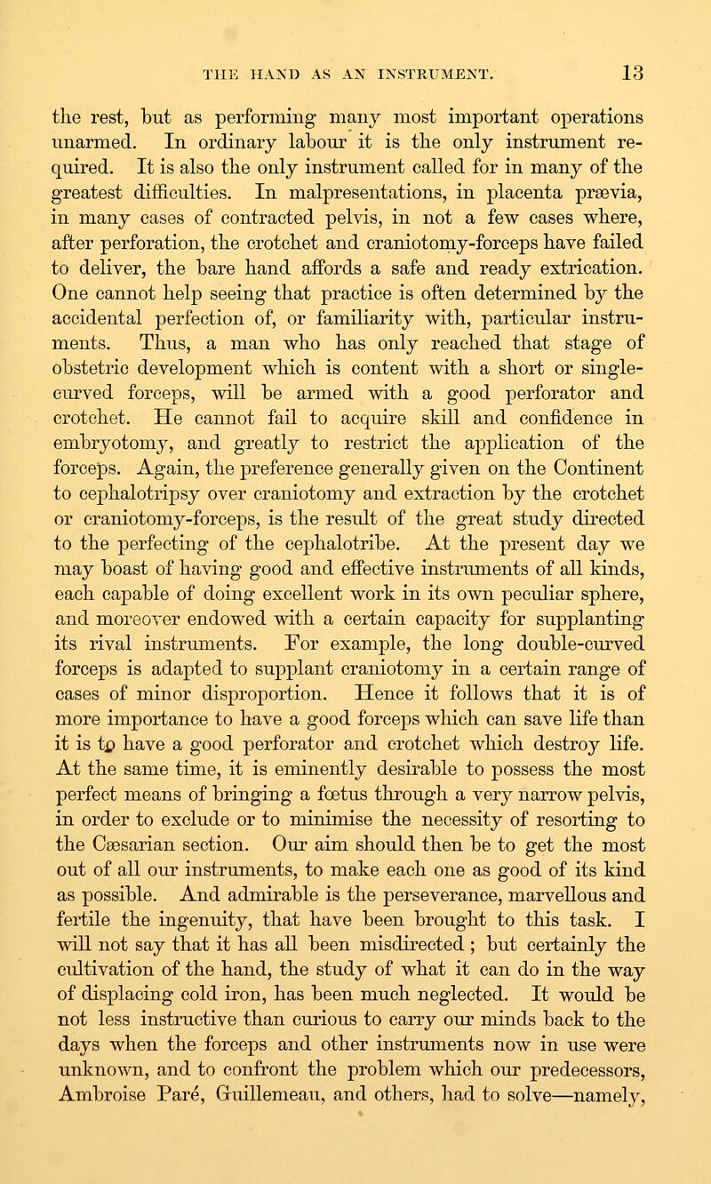 the rest, but as performing many most important operations unarmed. In ordinary labour it is the only instrument re- quired. It is also the only instrument called for in many of the greatest difficulties. In malpresentations, in placenta praevia, in many cases of contracted pelvis, in not a few cases where, after perforation, the crotchet and craniotomy-forceps have failed to deliver, the bare hand affords a safe and ready extrication. One cannot help seeing that practice is often determined by the accidental perfection of, or familiarity with, particular instru- ments. Thus, a man who has only reached that stage of obstetric development which is content with a short or single- curved forceps, will be armed with a good perforator and crotchet. He cannot fail to acquire skill and confidence in embryotomy, and greatly to restrict the application of the forceps. Again, the preference generally given on the Continent to cephalotripsy over craniotomy and extraction by the crotchet or craniotomy-forceps, is the result of the great study directed to the perfecting of the cephalotribe. At the present day we may boast of having good and effective instruments of all kinds, each capable of doing excellent work in its own peculiar sphere, and moreover endowed with a certain capacity for supplanting its rival instruments. For example, the long double-curved forceps is adapted to supplant craniotomy in a certain range of cases of minor disproportion. Hence it follows that it is of more importance to have a good forceps which can save life than it is ti> have a good perforator and crotchet which destroy life. At the same time, it is eminently desirable to possess the most perfect means of bringing a foetus through a very narrow pelvis, in order to exclude or to minimise the necessity of resorting to the Csesarian section. Our aim should then be to get the most out of all our instruments, to make each one as good of its kind as possible. And admirable is the perseverance, marvellous and fertile the ingenuity, that have been brought to this task. I will not say that it has all been misdii'ected ; but certainly the cultivation of the hand, the study of what it can do in the way of displacing cold iron, has been much neglected. It would be not less instructive than curious to carry our minds back to the days when the forceps and other instruments now in use were unknown, and to confront the problem which our predecessors, Ambroise Pare, Gruillemeau, and others, had to solve—namely,