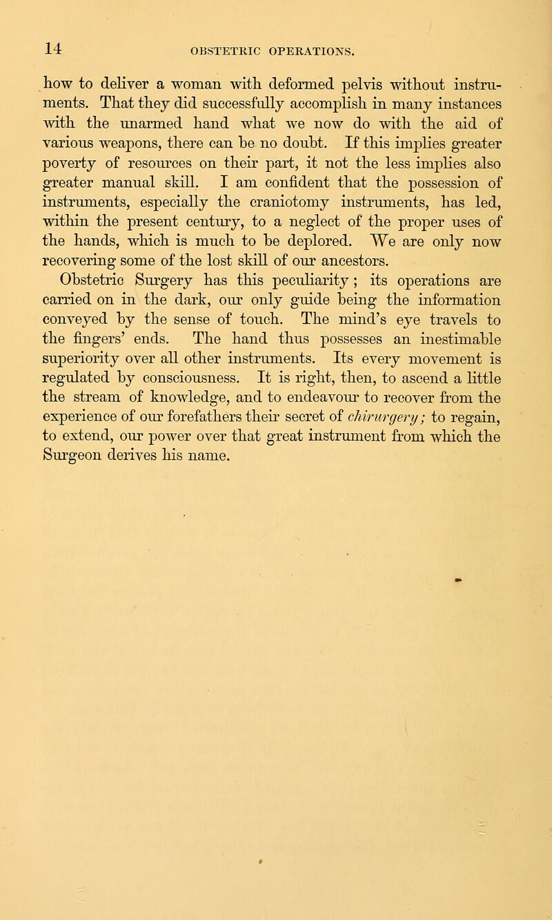 how to deliver a woman with, deformed pelvis without instru- ments. That they did successfully accomplish in many instances mth the unarmed hand what we now do with the aid of various weapons, there can be no doubt. If this implies greater poverty of resources on their part, it not the less implies also greater manual skill. I am confident that the possession of instruments, especially the craniotomy instruments, has led, within the present century, to a neglect of the proper uses of the hands, which is much to be deplored. We are only now recovering some of the lost skill of our ancestors. Obstetric Surgery has this peculiarity; its operations are carried on in the dark, our only guide being the information conveyed by the sense of touch. The mind's eye travels to the fingers' ends. The hand thus possesses an inestimable superiority over all other instruments. Its every movement is regulated by consciousness. It is right, then, to ascend a little the stream of knowledge, and to endeavour to recover from the experience of our forefathers their secret of chirurgery; to regain, to extend, oiu* power over that great instrument from which the Surgeon derives his name.