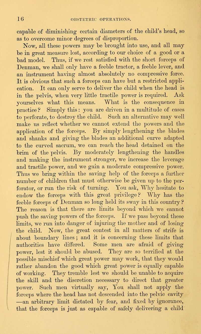 capable of diminishing certain diameters of the child's head, so as to overcome minor degrees of disproportion. Now, all these powers may be brought into use, and all may- be in great measure lost, according to our choice of a good or a bad model. Thus, if we rest satisfied with the short forceps of Denman, we shall only have a feeble tractor, a feeble lever, and an instrimient having almost absolutely no compressive force. It is obvious that such a forceps can have but a restricted appli- cation. It can only serve to deliver the child when the head is in the pelvis, when very little tractile power is required. Ask yourselves what this means. What is the consequence in practice ? Simply this : you are driven in a multitude of cases to perforate, to destroy the child. Such an alternative may well make us reflect whether we cannot extend the powers and the application of the forceps. By simply lengthening the blades and shanks and giving the blades an additional curve adapted to the curved sacrum, we can reach the head detained on the brim of the pelvis. By moderately lengthening the handles and making the instrument stronger, we increase the leverage and tractile power, and we gain a moderate compressive power. Thus we bring within the saving help of the forceps a further number of children that must othermse be given up to the per- forator, or run the risk of turning. You ask, Why hesitate to endow the forceps with this great privilege? Why has the feeble forceps of Denman so long held its sway in this country ? The reason is that there are limits beyond which we cannot push the saving powers of the forceps. If we pass beyond these limits, we run into danger of injuring the mother and of losing the child. Now, the great contest in all matters of strife is about boundary lines ; and it is concerning these limits that authorities have differed. Some men are afraid of giving power, lest it should be abused. They are so terrified at the possible mischief which great power may work, that they would rather abandon the good which great power is equally capable of working. They tremble lest we should be unable to acquire the skill and the discretion necessary to direct that greater power. Such men virtually say. You shall not apply the forceps where the head has not descended into the pelvic cavity —an arbitrary limit dictated by fear, and fixed by ignorance, that the forceps is just as capable of safely delivering a child