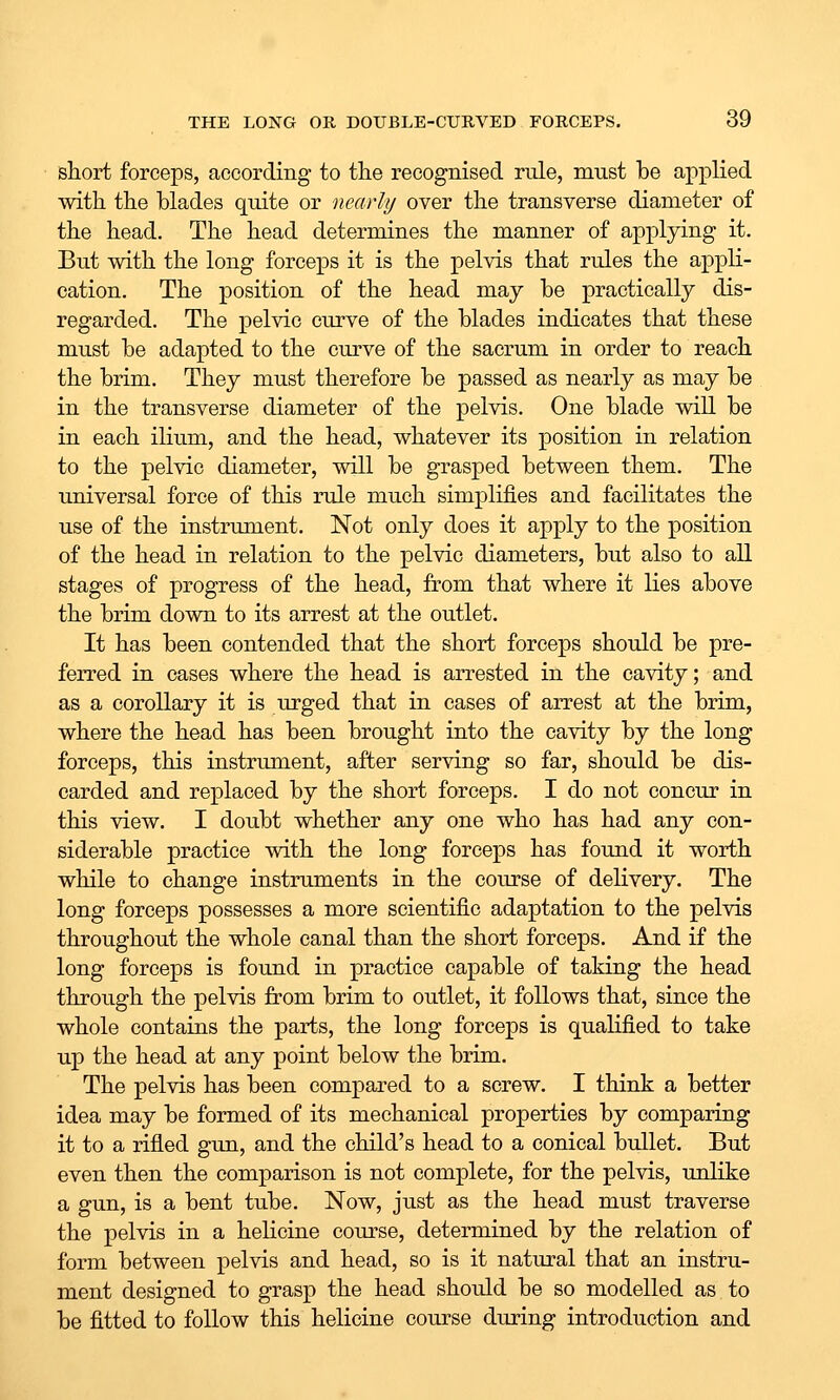 short forceps, according to the recognised rule, must be applied with the blades quite or nearly over the transverse diameter of the head. The head determines the manner of applying it. But with the long forceps it is the pelvis that rules the appli- cation. The position of the head may be practically dis- regarded. The pelvic curve of the blades indicates that these must be adapted to the curve of the sacrum in order to reach the brim. They must therefore be passed as nearly as may be in the transverse diameter of the pelvis. One blade will be in each ilium, and the head, whatever its position in relation to the pelvic diameter, will be grasped between them. The universal force of this rule much simplifies and facilitates the use of the instriunent. Not only does it apply to the position of the head in relation to the pelvic diameters, but also to all stages of progress of the head, from that where it lies above the brim down to its arrest at the outlet. It has been contended that the short forceps should be pre- ferred in cases where the head is arrested in the cavity; and as a corollary it is urged that in cases of arrest at the brim, where the head has been brought into the cavity by the long forceps, this instrimient, after serving so far, should be dis- carded and replaced by the short forceps. I do not concur in this view. I doubt whether any one who has had any con- siderable practice with the long forceps has found it worth while to change instruments in the course of delivery. The long forceps possesses a more scientific adaptation to the pelvis throughout the whole canal than the short forceps. And if the long forceps is found in practice capable of taking the head through the pelvis from brim to outlet, it follows that, since the whole contains the parts, the long forceps is qualified to take up the head at any point below the brim. The pelvis has been compared to a screw. I think a better idea may be formed of its mechanical properties by comparing it to a rifled gun, and the child's head to a conical bullet. But even then the comparison is not complete, for the pelvis, unlike a gun, is a bent tube. Now, just as the head must traverse the pelvis in a helicine course, determined by the relation of form between pelvis and head, so is it natural that an instru- ment designed to grasp the head should be so modelled as to be fitted to follow this helicine course during introduction and