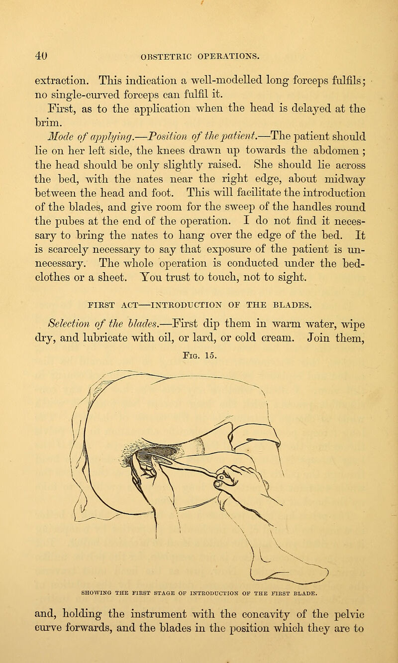 extraction. This indication a well-modelled long forceps fulfils; no single-curved forceps can fulfil it. First, as to tlie application wlien tlie head is delayed at the brim. 3Iode of applijing.—Position of the paiient.—The patient should lie on her left side, the knees drawn up towards the abdomen ; the head should be only slightly raised. She should lie across the bed, with the nates near the right edge, about midway between the head and foot. This will facilitate the introduction of the blades, and give room for the sweep of the handles round the pubes at the end of the operation. I do not find it neces- sary to bring the nates to hang over the edge of the bed. It is scarcely necessary to say that exposure of the patient is un- necessary. The whole operation is conducted under the bed- clothes or a sheet. You trust to touch, not to sight. FIRST ACT INTRODUCTION OF THE BLADES. Selection of the blades.—First dip them in warm water, wipe dry, and lubricate with oil, or lard, or cold cream. Join them, Tia. 15. SHOWING THE FIRST STAGE OF INTRODUCTION OF THE FIRST BLADE. and, holding the instrument with the concavity of the pelvic curve forwards, and the blades in the position which they are to