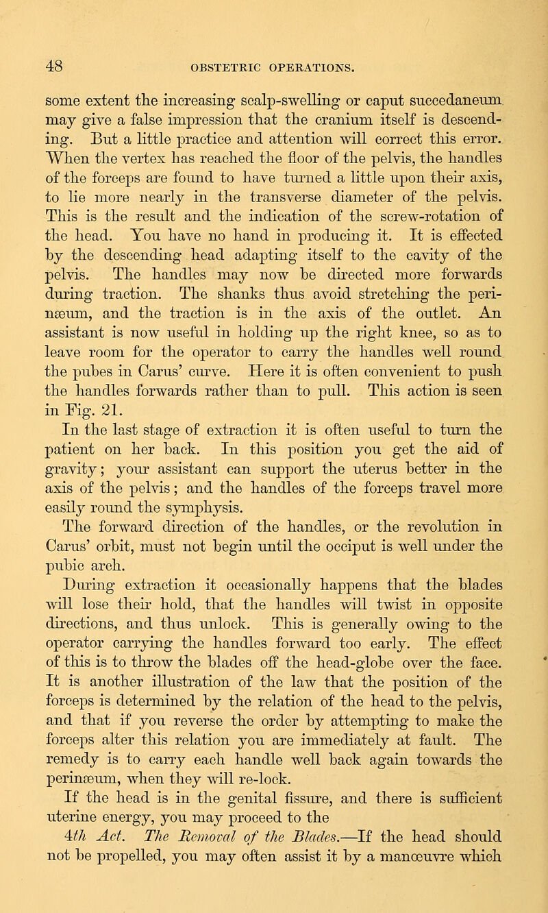 some extent the increasing scalp-swelling or caput succedanemn may give a false impression that the cranium itself is descend- ing. But a little practice and attention will correct this error. When the vertex has reached the floor of the pelvis, the handles of the forceps are found to have turned a little upon their axis, to lie more nearly in the transverse diameter of the pelvis. This is the result and the indication of the screw-rotation of the head. You have no hand in producing it. It is effected by the descending head adapting itself to the cavity of the pelvis. The handles may now be directed more forwards during traction. The shanks thus avoid stretching the peri- nseum, and the traction is in the axis of the outlet. An assistant is now useful in holding up the right knee, so as to leave room for the operator to carry the handles well round the pubes in Cams' curve. Here it is often convenient to push the handles forwards rather than to pull. This action is seen in Fig. 21. In the last stage of extraction it is often useful to turn the patient on her back. In this position you get the aid of gravity; your assistant can support the uterus better in the axis of the pelvis; and the handles of the forceps travel more easily round the symphysis. The forward direction of the handles, or the revolution in Carus' orbit, must not begin until the occiput is well under the pubic arch. During extraction it occasionally happens that the blades will lose their hold, that the handles will twist in opposite directions, and thus unlock. This is generally owing to the operator carrying the handles forward too early. The effect of this is to throw the blades off the head-globe over the face. It is another illustration of the law that the position of the forceps is determined by the relation of the head to the pelvis, and that if you reverse the order by attempting to make the forceps alter this relation you are immediately at fault. The remedy is to carry each handle well back again towards the perinseum, when they will re-lock. If the head is in the genital fissure, and there is sufficient uterine energy, you may proceed to the 4,th Act. The Removal of the Blades.—If the head should not be propelled, you may often assist it by a manoeuvre which