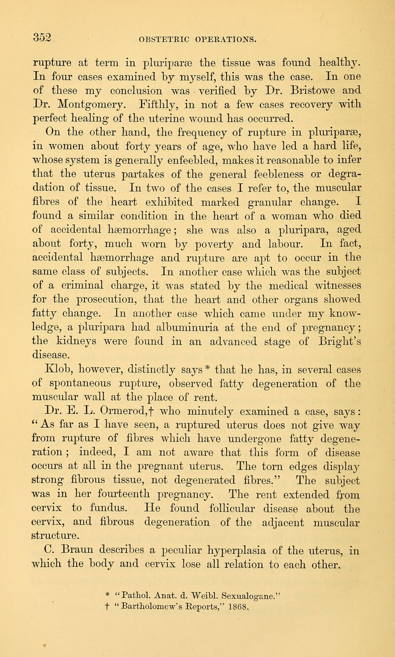 rupture at term in pluriparae the tissue was found healthy. In four cases examined by myself, this was the case. In one of these my conclusion was verified by Dr. Bristowe and Dr. Montgomery. Fifthly, in not a few cases recovery with perfect healing of the uterine wound has occurred. On the other hand, the frequency of rupture in pluriparae, in women about forty years of age, who have led a hard life, whose system is generally enfeebled, makes it reasonable to infer that the uterus partakes of the general feebleness or degra- dation of tissue. In two of the cases I refer to, the muscular fibres of the heart exhibited marked granular change. I found a similar condition in the heart of a woman who died of accidental haemorrhage; she was also a pluripara, aged about forty, much worn by poverty and labour. In fact, accidental haemorrhage and rupture are apt to occur in the same class of subjects. In another case which was the subject of a criminal charge, it was stated by the medical witnesses for the prosecution, that the heart and other organs showed fatty change. In another case which came under my know- ledge, a plurijDara had albuminuria at the end of pregnancy; the kidneys were found in an advanced stage of Bright's disease. Klob, however, distinctly says* that he has, in several cases of spontaneous rupture, observed fatty degeneration of the muscular wall at the place of rent. Dr. E. L. Ormerod,t who minutely examined a case, says: As far as I have seen, a ruptured uterus does not give way from rupture of fibres which have undergone fatty degene- ration ; indeed, I am not aware that this form of disease occurs at all in the pregnant uterus. The torn edges display strong fibrous tissue, not degenerated fibres. The subject was in her fourteenth pregnancy. The rent extended from cervix to fundus. He found follicular disease about the cervix, and fibrous degeneration of the adjacent muscular structure. C. Braun describes a peculiar hyperplasia of the uterus, in which the body and cervix lose all relation to each other. * Pathol. Anat. d. Weibl. Sexualog-ane. t  Bartholomew's Eeports, 1868.