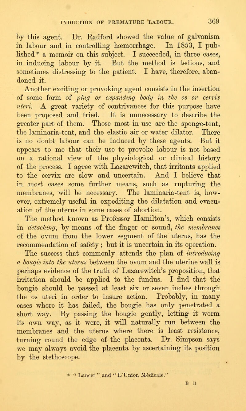 by this agent. Dr. Eauford showed the value of galvanism in labour and in controlling haemorrhage. In 1853, I pub- lished* a memoir on this subject. I succeeded, in three cases, in inducing labour by it. But the method is tedious, and sometimes distressing to the patient. I have, therefore, aban- doned it. Another exciting or provoking agent consists in the insertion of some form of plug or expanding body in the os or cervix uteri. A great variety of contrivances for this purpose have been proposed and tried. It is unnecessary to describe the greater part of them. Those most in use are the sponge-tent, the laminaria-tent, and the elastic air or water dilator. There is no doubt labour can be induced by these agents. But it appears to me that their use to provoke labour is not based on a rational view of the physiological or clinical history of the process. I agree with Lazarewitch, that irritants applied to the cervix are slow and uncertain. And I believe that in most cases some further means, such as rupturing the membranes, will be necessary. The laminaria-tent is, how- ever, extremely useful in expediting the dilatation and evacu- ation of the uterus in some cases of abortion. The method known as Professor Hamilton's, which consists in detaching, by means of the finger or sound, the memhranes of the ovum from the lower segment of the uterus, has the recommendation of safety ; but it is uncertain in its operation. The success that commonly attends the plan of introducing a bougie into the uterus between the ovum and the uterine wall is perhaps evidence of the truth of Lazarewitch's proposition, that irritation should be applied to the fundus. I find that the bougie should be passed at least six or seven inches through the OS uteri in order to insiu-e action. Probably, in many cases where it has failed, the bougie has only penetrated a short way. By passing the bougie gently, letting it worm its own way, as it were, it will naturally run between the membranes and the uterus where there is least resistance, turning round the edge of the placenta. Dr. Simpson says we may always avoid the placenta by ascertaining its position by the stethoscope. *  Lancet  and  L'Union Medicale. B B