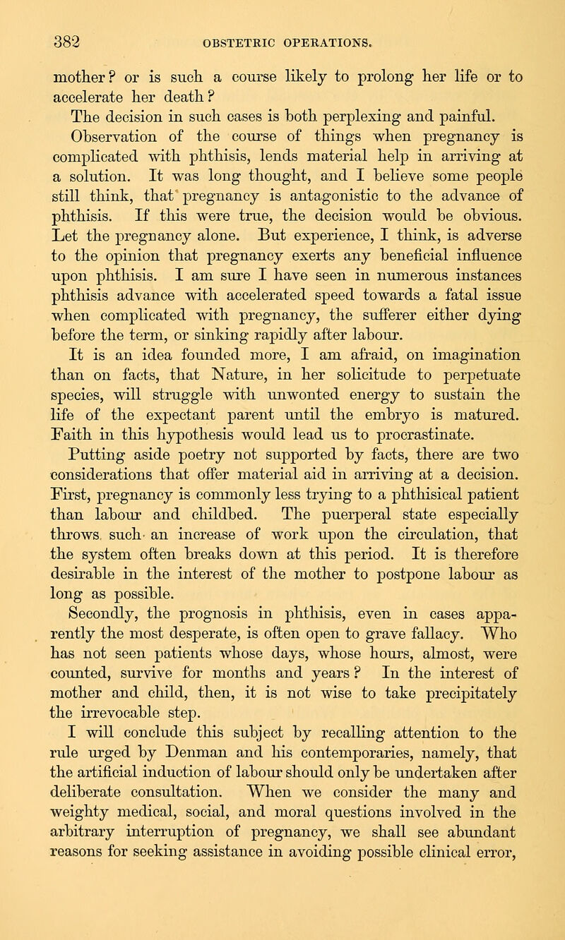 motlier? or is such a course likely to prolong her life or to accelerate her death ? The decision in such cases is both perplexing and painful. Observation of the course of things when pregnancy is complicated with phthisis, lends material help in arriving at a solution. It was long thought, and I believe some people still think, that' pregnancy is antagonistic to the advance of phthisis. If this were true, the decision would be obvious. Let the pregnancy alone. But experience, I think, is adverse to the opinion that pregnancy exerts any beneficial influence upon phthisis. I am sure I have seen in numerous instances phthisis advance with accelerated speed towards a fatal issue when complicated with pregnancy, the sufferer either dying before the term, or sinking rapidly after labour. It is an idea founded more, I am afraid, on imagination than on facts, that Nature, in her solicitude to perpetuate species, will struggle with unwonted energy to sustain the life of the expectant parent until the embryo is matured. Faith in this hypothesis would lead us to procrastinate. Putting aside poetry not supported by facts, there are two considerations that ofi'er material aid in arriving at a decision. First, pregnancy is commonly less trying to a phthisical patient than labour and childbed. The puerperal state especially throws, such- an increase of work upon the circulation, that the system often breaks down at this period. It is therefore desirable in the interest of the mother to postpone labour as long as possible. Secondly, the prognosis in phthisis, even in cases appa- rently the most desperate, is often open to grave fallacy. Who has not seen patients whose days, whose hours, almost, were counted, survive for months and years ? In the interest of mother and child, then, it is not wise to take precipitately the irrevocable step. I will conclude this subject by recalling attention to the rule urged by Denman and his contemporaries, namely, that the artificial induction of labour should only be undertaken after deliberate consultation. When we consider the many and weighty medical, social, and moral questions involved in the arbitrary interruption of pregnancy, we shall see abundant reasons for seeking assistance in avoiding possible clinical error,