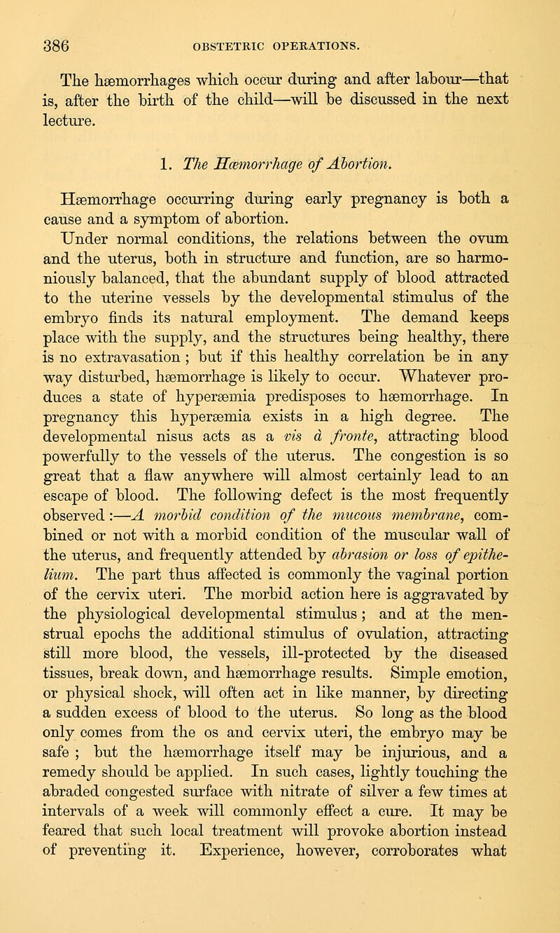 The lisemorrliages which ooour during and after labour—^that is, after the birth of the child—will be discussed in the next lecture. 1. The HcBmorrhage of Ahortion. Hsemorrhage occurring during early pregnancy is both a cause and a symptom of abortion. Under normal conditions, the relations between the ovum and the uterus, both in structure and function, are so harmo- niously balanced, that the abundant supply of blood attracted to the uterine vessels by the developmental stimulus of the embryo finds its natural employment. The demand keeps place with the supply, and the structures being healthy, there is no extravasation ; but if this healthy correlation be in any way disturbed, haemorrhage is likely to occur. Whatever pro- duces a state of hyperaemia predisposes to haemorrhage. In pregnancy this hypersemia exists in a high degree. The developmental nisus acts as a vis d fronte, attracting blood powerfully to the vessels of the uterus. The congestion is so great that a flaw anywhere will almost certainly lead to an escape of blood. The following defect is the most frequently observed:—A morbid condition of the mucous membrane, com- bined or not with a morbid condition of the muscular wall of the uterus, and frequently attended by abrasion or loss of epithe- lium. The part thus affected is commonly the vaginal portion of the cervix uteri. The morbid action here is aggravated by the physiological developmental stimulus; and at the men- strual epochs the additional stimulus of ovulation, attracting still more blood, the vessels, ill-protected by the diseased tissues, break down, and haemorrhage results. Simple emotion, or physical shock, will often act in like manner, by directing a sudden excess of blood to the uterus. So long as the blood only comes from the os and cervix uteri, the embryo may be safe ; but the haemorrhage itself may be injxrrious, and a remedy should be applied. In such cases, lightly touching the abraded congested surface with nitrate of silver a few times at intervals of a week will commonly effect a cure. It may be feared that such local treatment will provoke abortion instead of preventing it. Experience, however, corroborates what