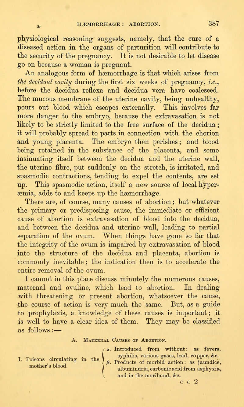 physiological reasoning suggests, namely, tliat the cure of a diseased action in the organs of parturition will contribute to the security of the pregnancy. It is not desirable to let disease go on because a woman is pregnant. An analogous form of haemorrhage is that which arises from the decidual cavity during the first six weeks of pregnancy, i.e., before the decidua reflexa and decidua vera have coalesced. The mucous membrane of the uterine cavity, being unhealthy, pours out blood which escapes externally. This involves far more danger to the embryo, because the extravasation is not likely to be strictly limited to the free surface of the decidua; it will probably spread to parts in connection with the chorion and young placenta. The embryo then perishes; and blood being retained in the substance of the placenta, and some insinuating itself between the decidua and the uterine wall, the uterine fibre, put suddenly on the stretch, is irritated, and spasmodic contractions, tending to expel the contents, are set up. This spasmodic action, itself a new source of local hyper- semia, adds to and keeps up the haemorrhage. There are, of course, many causes of abortion; but whatever the primary or predisposing cause, the immediate or efl&cient cause of abortion is extravasation of blood into the decidua, and between the decidua and uterine wall, leading to partial separation of the ovum. When things have gone so far that the integrity of the ovum is impaired by extravasation of blood into the structure of the decidua and placenta, abortion is commonly inevitable ; the indication then is to accelerate the entire removal of the ovum. I cannot in this place discuss minutely the numerous causes, m.aternal and ovuline, which lead to abortion. In dealing with threatening or present abortion, whatsoever the cause, the course of action is very much the same. But, as a guide to prophylaxis, a knowledge of these causes is important; it is well to have a clear idea of them. They may be classified as follows :— A. Mateknal Cattses of Aboetion. o. Introduced from without: as fevers, ^ ^ . . , ,. . ,,1 syphilis, various erases, lead, copper, &c. I. Poisons circulatms' m the 1 „ -n j , j. x..j ,. • ■,. , ,, , ° { &. Products of morbid action: as laundice, mother 8 blood. 1 lu • • v • -jj; i, • albuminuria, carbonic acid from asphyxia, and in the moribund, &c. c c 2