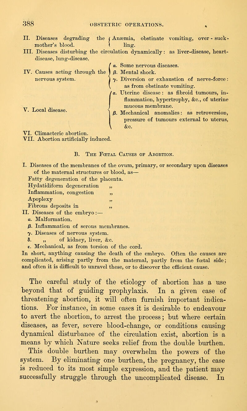 II. Diseases degrading the | Anaemia, obstinate vomiting, over-suck- motlier's blood. I ling- III. Diseases disturbing the circulation dynamically: as liver-disease, heart- disease, lung-disease. !a. Some nervous diseases. p. Mental shock. 7. Diversion or exhaustion of nerve-force: as from obstinate vomiting. /a. Uterine disease : as fibroid tumours, in- I flanimation, hypertrophy, &c., of uterine J mucous membrane. ^j8. Mechanical anomalies: as retroversion, pressure of tumours external to uterus, &c. V. Local disease. VI. Climacteric abortion. VII. Abortion artiiiciaUy induced. B. The Fcetai, Causes of Aboetion. I. Diseases of the membranes of the ovum, primary, or secondary upon diseases of the maternal structures or blood, as— Fatty degeneration of the placenta. Hydatidiform degeneration „ Inflammation, congestion „ Apoplexy „ Fibrous deposits in „ II. Diseases of the embryo:— a. Malformation. /3. Inflammation of serous membranes. 7. Diseases of nervous system. 8. „ of kidney, liver, &c. e. Mechanical, as from torsion of the cord. In short, anything causing the death of the embryo. Often the causes are complicated, arising partly from the maternal, partly from the foetal side; and often it is difdctdt to unravel these, or to discover the efiicient cause. The careful study of the etiology of abortion has a use beyond that of guiding prophylaxis. In a given case of threatening abortion, it will often furnish important indica- tions. For instance, in some cases it is desirable to endeavour to avert the abortion, to arrest the process; but where certain diseases, as fever, severe blood-change, or conditions causing dynamical disturbance of the circulation exist, abortion is a means by which Nature seeks relief from the double burthen. This double burthen may overwhelm the powers of the system. By eliminating one burthen, the pregnancy, the case is reduced to its most simple expression, and the patient may successfully struggle through the uncomplicated disease. In