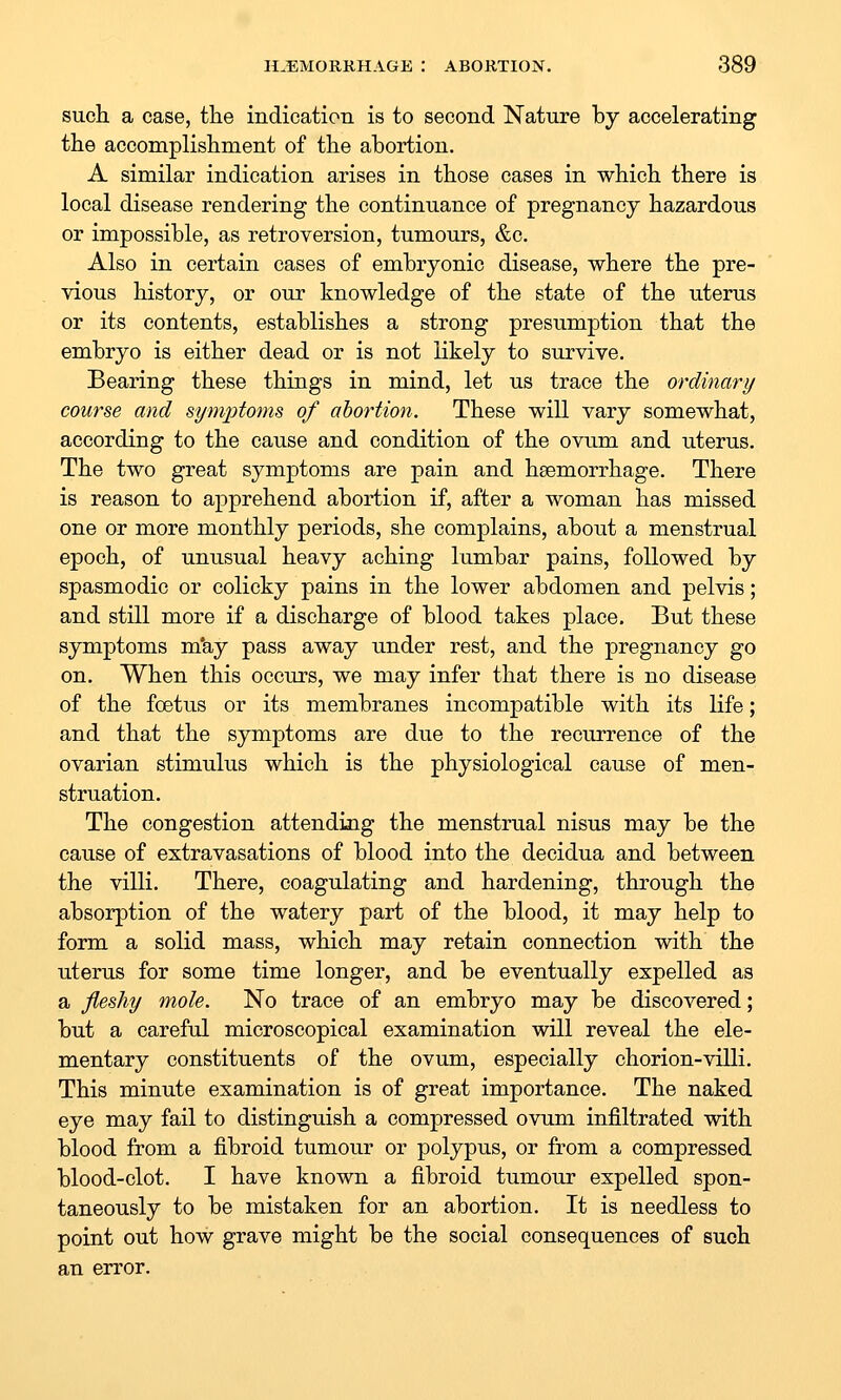 such a case, the indication is to second Nature by accelerating the accomplishment of the abortion. A similar indication arises in those cases in which there is local disease rendering the continuance of pregnancy hazardous or impossible, as retroversion, tumours, &c. Also in certain cases of embryonic disease, where the pre- vious history, or our knowledge of the state of the uterus or its contents, establishes a strong presumption that the embryo is either dead or is not likely to survive. Bearing these things in mind, let us trace the ordinary course and symptoms of abortion. These will vary somewhat, according to the cause and condition of the ovum and uterus. The two great symptoms are pain and haemorrhage. There is reason to apprehend abortion if, after a woman has missed one or more monthly periods, she complains, about a menstrual epoch, of unusual heavy aching lumbar pains, followed by spasmodic or colicky pains in the lower abdomen and pelvis; and still more if a discharge of blood takes place. But these symptoms m'ay pass away under rest, and the pregnancy go on. When this occurs, we may infer that there is no disease of the foetus or its membranes incompatible with its life; and that the symptoms are due to the recurrence of the ovarian stimulus which is the physiological cause of men- struation. The congestion attending the menstrual nisus may be the cause of extravasations of blood into the decidua and between the villi. There, coagulating and hardening, through the absorption of the watery part of the blood, it may help to form a solid mass, which may retain connection with the uterus for some time longer, and be eventually expelled as a fleshy mole. No trace of an embryo may be discovered; but a careful microscopical examination will reveal the ele- mentary constituents of the ovum, especially chorion-villi. This minute examination is of great importance. The naked eye may fail to distinguish a compressed ovum infiltrated with blood from a fibroid tumour or polypus, or from a compressed blood-clot. I have known a fibroid tumour expelled spon- taneously to be mistaken for an abortion. It is needless to point out how grave might be the social consequences of such an error.