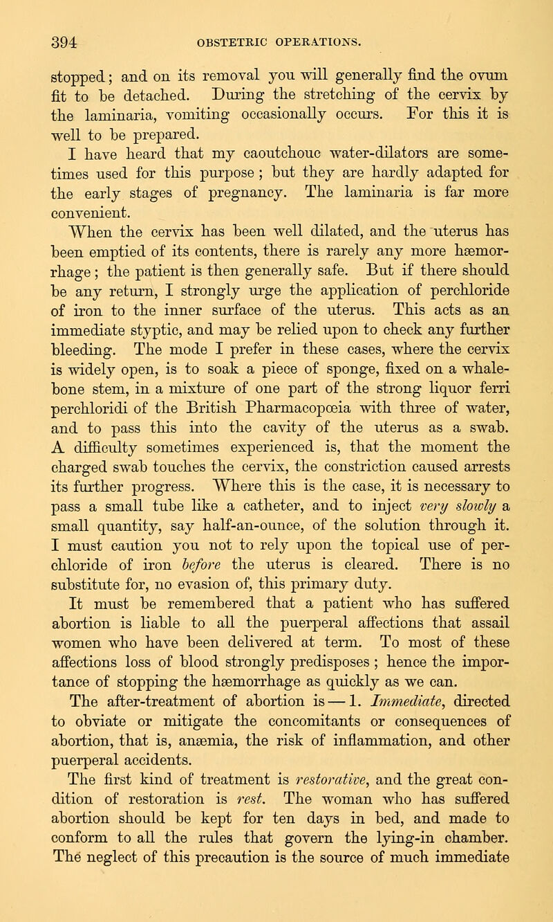 stopped; and on its removal you will generally find tlie ovmn fit to be detached. During the stretching of the cervix by the laminaria, vomiting occasionally occurs. For this it is well to be prepared. I have heard that my caoutchouc water-dilators are some- times used for this purpose; but they are hardly adapted for the early stages of pregnancy. The laminaria is far more convenient. When the cervix has been well dilated, and the uterus has been emptied of its contents, there is rarely any more haemor- rhage ; the patient is then generally safe. But if there should be any return, I strongly urge the application of perchloride of iron to the inner surface of the uterus. This acts as an immediate styptic, and may be relied upon to check any further bleeding. The mode I prefer in these cases, where the cervix is widely open, is to soak a piece of sponge, fixed on a whale- bone stem, in a mixture of one part of the strong liquor ferri perchloridi of the British Pharmacopoeia with three of water, and to pass this into the cavity of the uterus as a swab. A difficulty sometimes experienced is, that the moment the charged swab touches the cervix, the constriction caused arrests its further progress. Where this is the case, it is necessary to pass a small tube like a catheter, and to inject very slowly a small quantity, say half-an-ounce, of the solution through it. I must caution you not to rely upon the topical use of per- chloride of iron before the uterus is cleared. There is no substitute for, no evasion of, this primary duty. It must be remembered that a patient who has sufi'ered abortion is liable to all the puerperal affections that assail women who have been delivered at term. To most of these aflPections loss of blood strongly predisposes ; hence the impor- tance of stopping the haemorrhage as quickly as we can. The after-treatment of abortion is — 1. Immediate, directed to obviate or mitigate the concomitants or consequences of abortion, that is, anaemia, the risk of inflammation, and other puerperal accidents. The first kind of treatment is restorative, and the great con- dition of restoration is rest. The woman who has suffered abortion should be kept for ten days in bed, and made to conform to all the rules that govern the lying-in chamber. The neglect of this precaution is the source of much immediate