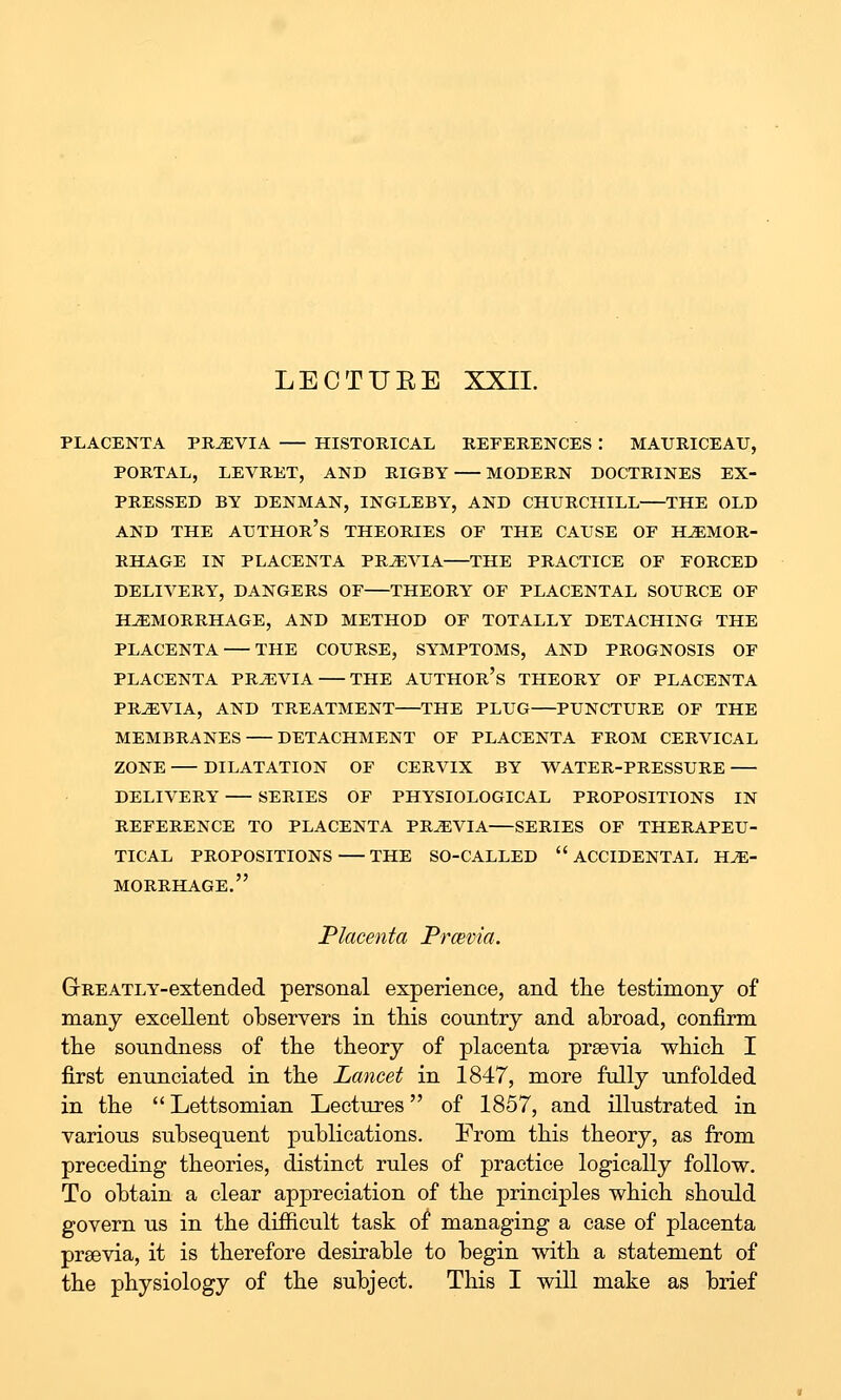 LECTUEE XXII. PLACENTA PREVIA HISTORICAL REFERENCES : MAURICEAU, PORTAL, LEVRET, AND RIGBY MODERN DOCTRINES EX- PRESSED BY DENMAN, INGLEBY, AND CHURCHILL THE OLD AND THE author's THEORIES OF THE CAUSE OF HEMOR- RHAGE IN PLACENTA PRtEVIA THE PRACTICE OF FORCED DELIVERY, DANGERS OF THEORY OF PLACENTAL SOURCE OF HAEMORRHAGE, AND METHOD OF TOTALLY DETACHING THE PLACENTA THE COURSE, SYMPTOMS, AND PROGNOSIS OF PLACENTA PREVIA THE AUTHOR's THEORY OF PLACENTA PREVIA, AND TREATMENT THE PLUG PUNCTURE OF THE MEMBRANES DETACHMENT OF PLACENTA FROM CERVICAL ZONE DILATATION OF CERVIX BY WATER-PRESSURE DELIVERY SERIES OF PHYSIOLOGICAL PROPOSITIONS IN REFERENCE TO PLACENTA PREVIA SERIES OF THERAPEU- TICAL PROPOSITIONS THE SO-CALLED  ACCIDENTAL HE- MORRHAGE. Placenta Prcevia. G-REATLY-extended personal experience, and the testimony of many excellent observers in this country and abroad, confirm the soundness of the theory of placenta preevia which I first enunciated in the Lancet in 1847, more fully unfolded in the  Lettsomian Lectures of 1857, and illustrated in various subsequent ]3ublications. From this theory, as from preceding theories, distinct rules of practice logically follow. To obtain a clear appreciation of the principles which should govern us in the difiicult task of managing a case of placenta prsevia, it is therefore desirable to begin with a statement of the physiology of the subject. This I will make as brief