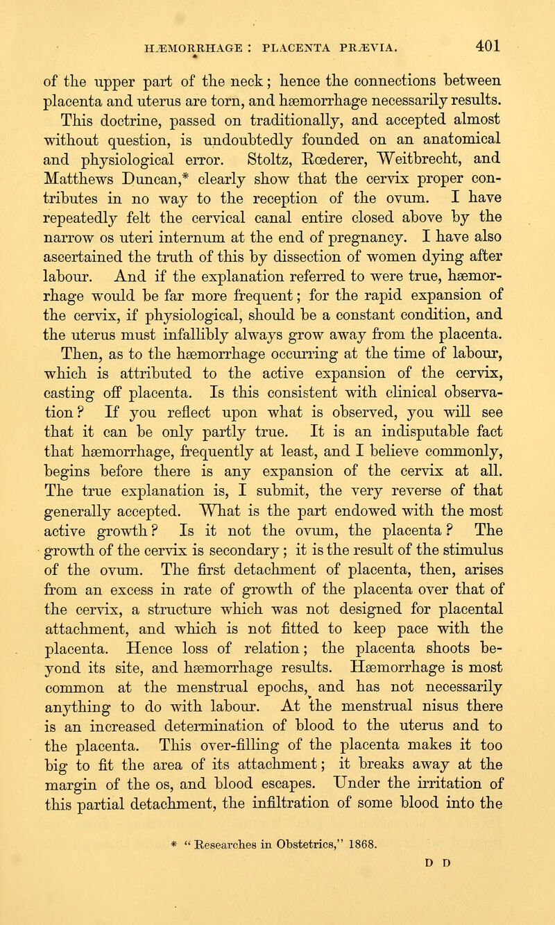 of the upper part of the neck; hence the connections between placenta and uterus are torn, and haemorrhage necessarily results. This doctrine, passed on traditionally, and accepted almost without question, is undoubtedly founded on an anatomical and physiological error. Stoltz, Eoederer, Weitbrecht, and Matthews Duncan,* clearly show that the cervix proper con- tributes in no way to the reception of the ovum. I have repeatedly felt the cervical canal entire closed above by the narrow os uteri internum at the end of pregnancy. I have also ascertained the truth of this by dissection of women dying after labour. And if the explanation referred to were true, haemor- rhage would be far more frequent; for the rapid expansion of the cervix, if physiological, should be a constant condition, and the uterus must infallibly always grow away from the placenta. Then, as to the hsemorrhage occuning at the time of labour, which is attributed to the active expansion of the cervix, casting off placenta. Is this consistent with clinical observa- tion ? If you reflect upon what is observed, you will see that it can be only partly true. It is an indisputable fact that haemorrhage, frequently at least, and I believe commonly, begins before there is any expansion of the cervix at all. The true explanation is, I submit, the very reverse of that generally accepted. What is the part endowed with the most active growth ? Is it not the ovum, the placenta ? The growth of the cervix is secondary; it is the result of the stimulus of the ovum. The first detachment of placenta, then, arises from an excess in rate of growth of the placenta over that of the cervix, a structure which was not designed for placental attachment, and which is not fitted to keep pace with the placenta. Hence loss of relation; the placenta shoots be- yond its site, and haemorrhage results. Haemorrhage is most common at the menstrual epochs, and has not necessarily anything to do with labour. At the menstrual nisus there is an increased determination of blood to the uterus and to the placenta. This over-filling of the placenta makes it too big to fit the area of its attachment; it breaks away at the margin of the os, and blood escapes. Under the irritation of this partial detachment, the infiltration of some blood into the *  Researches in Obstetrics, 1868. D D