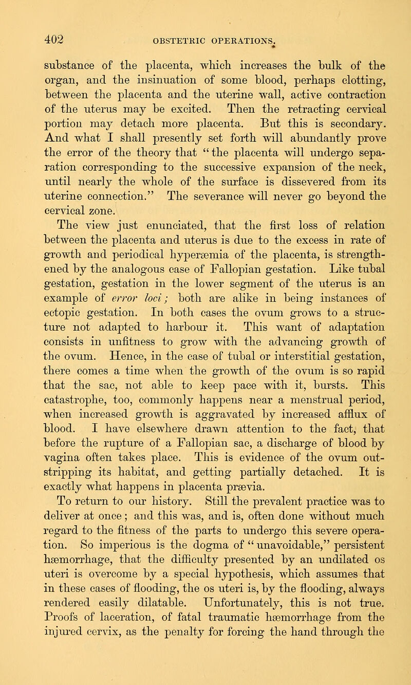 substance of the placenta, whicH increases the bulk of the organ, and the insinuation of some blood, perhaps clotting, between the placenta and the uterine wall, active contraction of the uterus may be excited. Then the retracting cervical portion may detach more placenta. But this is secondar}^ And what I shall presently set forth will abundantly prove the error of the theory that  the placenta will undergo sepa- ration corresponding to the successive expansion of the neck, until nearly the whole of the surface is dissevered from its uterine connection. The severance will never go beyond the cervical zone. The view just enunciated, that the first loss of relation between the placenta and uterus is due to the excess in rate of growth and periodical hypersemia of the placenta, is strength- ened by the analogous case of Fallopian gestation. Like tubal gestation, gestation in the lower segment of the uterus is an example of error loci; both are alike in being instances of ectopic gestation. In both cases the ovum grows to a struc- ture not adapted to harbour it. This want of adaptation consists in unfitness to grow with the advancing growth of the ovum. Hence, in the case of tubal or interstitial gestation, there comes a time when the growth of the ovum is so rapid that the sac, not able to keep pace with it, bursts. This catastrophe, too, commonly happens near a menstrual period, when increased growth is aggravated by increased afilux of blood. I have elsewhere drawn attention to the fact, that before the rupture of a Fallopian sac, a discharge of blood by vagina often takes place. This is evidence of the ovum out- stripping its habitat, and getting partially detached. It is exactly what happens in placenta praevia. To return to our history. Still the prevalent practice was to deliver at once; and this was, and is, often done without much regard to the fitness of the parts to undergo this severe opera- tion. So imperious is the dogma of  unavoidable, persistent haemorrhage, that the difiiculty presented by an undilated os uteri is overcome by a special hypothesis, which assmnes that in these cases of flooding, the os uteri is, by the flooding, always rendered easily dilatable. Unfortunately, this is not true. Proofs of laceration, of fatal traumatic haemorrhage from the injured cervix, as the penalty for forcing the hand through the