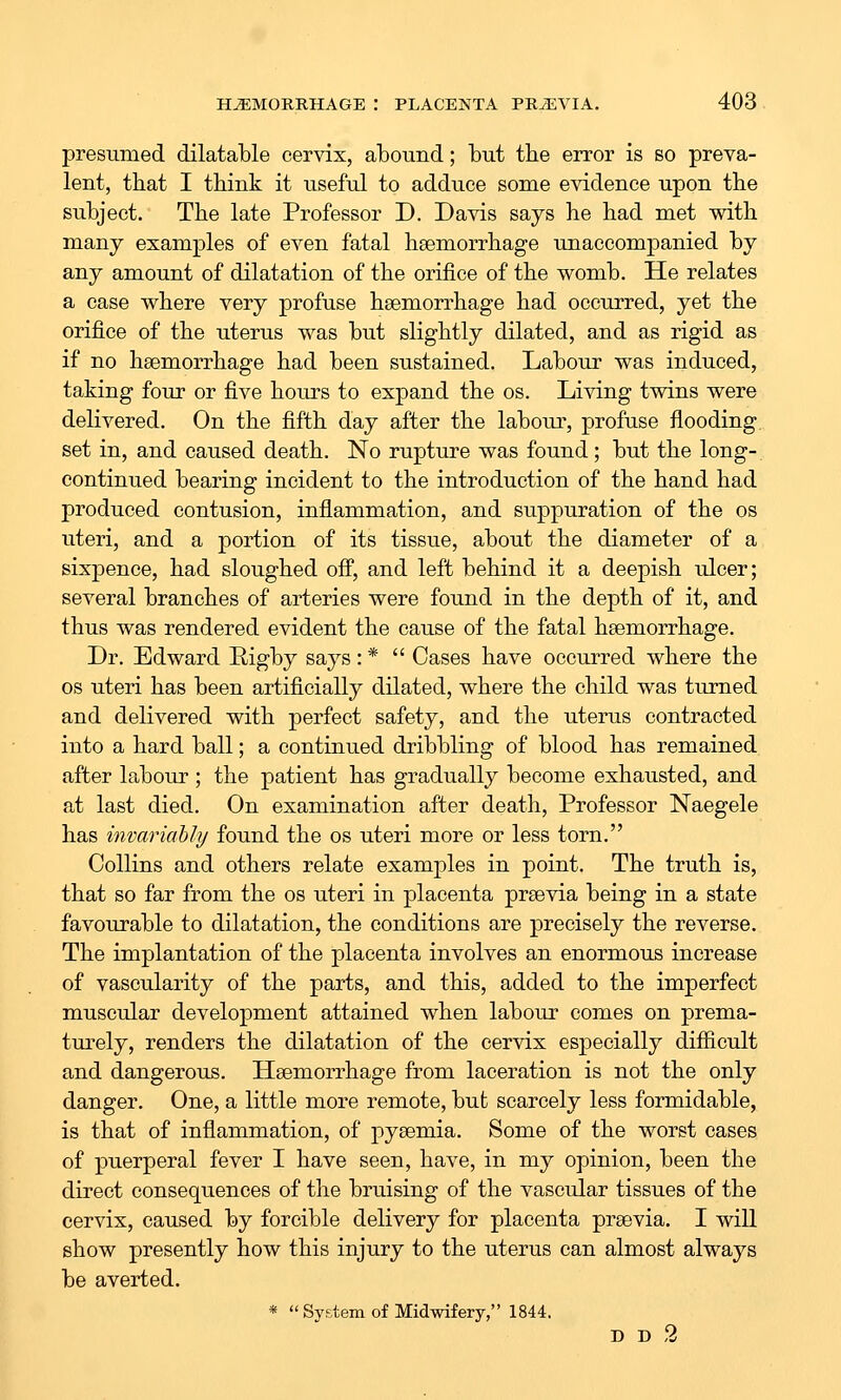 presumed dilatable cervix, abound; but the error is bo preva- lent, that I think it useful to adduce some evidence upon the subject. The late Professor D. Davis says he had met with many examples of even fatal haemorrhage unaccompanied by any amount of dilatation of the orifice of the womb. He relates a case where very profuse haemorrhage had occurred, yet the orifice of the uterus was but slightly dilated, and as rigid as if no haemorrhage had been sustained. Labour was induced, taking four or five hours to expand the os. Living twins were delivered. On the fifth day after the labour, profuse flooding, set in, and caused death. No rupture was found ; but the long-, continued bearing incident to the introduction of the hand had produced contusion, inflammation, and suppuration of the os uteri, and a portion of its tissue, about the diameter of a sixpence, had sloughed off, and left behind it a deepish ulcer; several branches of arteries were found in the depth of it, and thus was rendered evident the cause of the fatal haemorrhage. Dr. Edward E-igby says: *  Cases have occurred where the OS uteri has been artificially dilated, where the child was turned and delivered with perfect safety, and the uterus contracted into a hard ball; a continued dribbling of blood has remained after labour; the patient has gradually become exhausted, and at last died. On examination after death. Professor Naegele has invariably found the os uteri more or less torn. Collins and others relate examples in point. The truth is, that so far from the os uteri in placenta praevia being in a state favourable to dilatation, the conditions are precisely the reverse. The implantation of the placenta involves an enormous increase of vascularity of the parts, and this, added to the imperfect muscular development attained when labour comes on prema- tm-ely, renders the dilatation of the cervix especially difficult and dangerous. Haemorrhage from laceration is not the only danger. One, a little more remote, but scarcely less formidable, is that of inflammation, of pyaemia. Some of the worst cases of puerperal fever I have seen, have, in my opinion, been the direct consequences of the bruising of the vascular tissues of the cervix, caused by forcible delivery for placenta praevia. I will show presently how this injury to the uterus can almost always be averted. *  System of Midwifery, 1844. D D 2