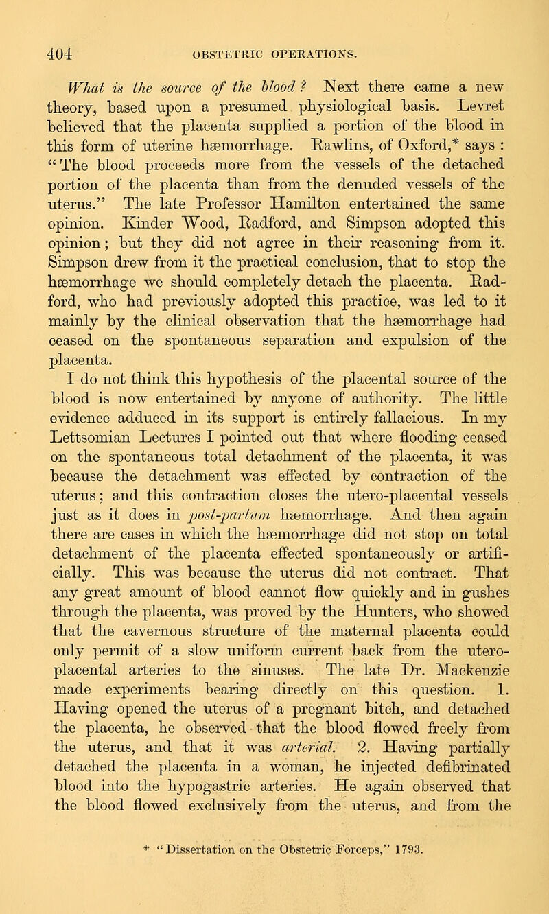 What is the source of the blood ? Next there came a new theory, based upon a presumed pliysiological basis. Levret believed that the placenta supplied a portion of the blood in this form of uterine haemorrhage, Eawlins, of Oxford,* says :  The blood proceeds more from the vessels of the detached portion of the placenta than from the denuded vessels of the uterus. The late Professor Hamilton entertained the same opinion. Kinder Wood, Radford, and Simpson adopted this opinion; but they did not agree in their reasoning from it. Simpson drew from it the practical conclusion, that to stop the haemorrhage we should completely detach the placenta. Rad- ford, who had previously adopted this practice, was led to it mainly by the clinical observation that the haemorrhage had ceased on the spontaneous separation and expulsion of the placenta. I do not think this hypothesis of the placental source of the blood is now entertained by anyone of authority. The little evidence adduced in its support is entirely fallacious. In my Lettsomian Lectures I pointed out that where flooding ceased on the spontaneous total detachment of the placenta, it was because the detachment was effected by contraction of the uterus; and this contraction closes the utero-placental vessels just as it does in post-partiim haemorrhage. And then again there are cases in which the haemorrhage did not stop on total detachment of the placenta effected spontaneously or artifi- cially. This was because the uterus did not contract. That any great amount of blood cannot flow quickly and in gushes through the placenta, was proved by the Hunters, who showed that the cavernous structure of the maternal placenta could only permit of a slow uniform current back from the utero- placental arteries to the sinuses. The late Dr. Mackenzie made experiments bearing directly on this question. 1. Having opened the uterus of a pregnant bitch, and detached the placenta, he observed that the blood flowed freely from the uterus, and that it was arterial. 2. Having partially detached the placenta in a woman, he injected defibrinated blood into the hypogastric arteries. He again observed that the blood flowed exclusively from the uterus, and from the * Dissertation on the Obstetric Forceps, 1793.