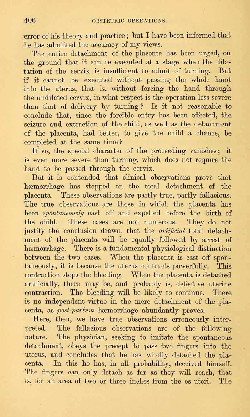 error of his theory and practice ; but I have been informed that he has admitted the accuracy of my views. The entire detachment of the placenta has been urged, on the ground that it can be executed at a stage when the dila- tation of the cervix is insufficient to admit of turning. But if it cannot be executed without passing the whole hand into the uterus, that is, without forcing the hand through the undilated cervix, in what respect is the operation less severe than that of delivery by turning ? Is it not reasonable to conclude that, since the forcible entry has been effected, the seizure and extraction of the child, as well as the detachment of the placenta, had better, to give the child a chance, be completed at the same time ? If so, the special character of the proceeding vanishes; it is even more severe than turning, which does not require the hand to be passed through the cervix. But it is contended that clinical observations prove that haemorrhage has stopped on the total detachment of the placenta. These observations are partly true, partly fallacious. The true observations are those in which the placenta has been spontaneously cast off and expelled before the birth of the child. These cases are not numerous. They do not justify the conclusion drawn, that the artificial total detach- ment of the placenta will be equally followed by arrest of haemorrhage. There is a fundamental physiological distinction between the two cases. When the placenta is cast off spon- taneously, it is because the uterus contracts powerfully. This contraction stops the bleeding. When the placenta is detached artificially, there may be, and proba,bly is, defective uterine contraction. The bleeding will be likely to continue. There is no independent virtue in the mere detachment of the pla- centa, as post-partum haemorrhage abundantly proves. Here, then, we have true observations erroneously inter- preted. The fallacious observations are of the following nature. The physician, seeking to imitate the spontaneous detachment, obeys the precept to pass two fingers into the uterus, and concludes that he has wholly detached the pla- centa. In this he has, in all probability, deceived himself. The fingers can only detach as far as they will reach, that is, for an area of two or three inches from the os uteri. The