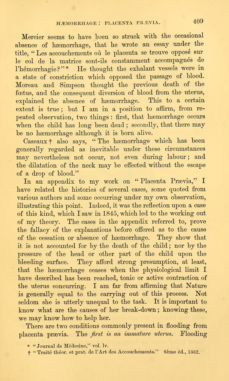 Mercier seems to have baen so struck witk the occasional absence of hsemoiThage, that he wrote an essay under the title,  Les accouchements ou le placenta se trouve oppose sur le col de la matrice sont-ils constamment accompagnes de I'hemorrhagie ? * He thought the exhalant vessels were in a state of constriction which opposed the passage of blood, Moreau and Simpson thought the previous death of the foetus, and the consequent diversion of blood from the uterus, explained the absence of hsemorrhage. This to a certain extent is true ; but I am in a position to affirm, from re- peated observation, two things : first, that haemorrhage occurs when the child has long been dead; secondly, that there may be no hsemorrhage although it is born alive. Caseaux f also says,  The hsemorrhage which has been generally regarded as inevitable under these circumstances may nevertheless not occur, not even during labour; and the dilatation of the neck may be effected without the escape of a drop of blood. In an appendix to my work on  Placenta Prgevia, I have related the histories of several cases, some quoted from various authors and some occurring under my own observation, illustrating this point. Indeed, it was the reflection upon a case of this kind, which I saw in 1845, which led to the working out of my theory. The cases in the appendix referred to, prove the fallacy of the explanations before offered as to the cause of the cessation or absence of hsemorrhage. They show that it is not accounted for by the death of the child; nor by the pressure of the head or other part of the child upon the bleeding surface. They afford strong presumption, at least, that the haemorrhage ceases when the physiological limit I have described has been reached, tonic or active contraction of the uterus concurring. I am far from affirming that Nature is generally equal to the carrying out of this process. Not seldom she is utterly unequal to the task. It is important to know what are the causes of her break-down; knowing these, we may know how to help her. There are two conditions commonly present in flooding from placenta praevia. The first is an immature uterus. Flooding *  Journal de Medecine, vol. Iv. f  Traite theor. et prat, de I'Art des Accouchements. 6^me ed., 1862.