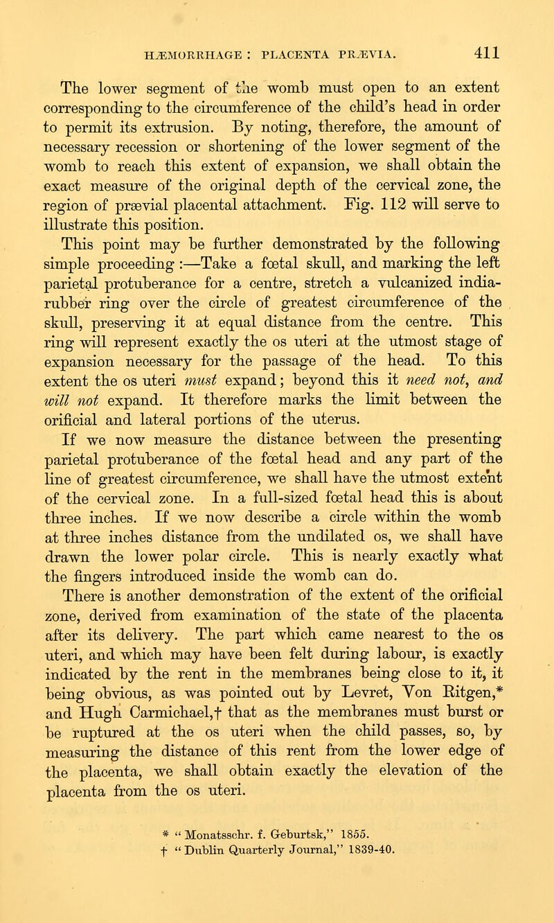 The lower segment of the womb must open to an extent corresponding to the circumference of the child's head in order to permit its extrusion. By noting, therefore, the amount of necessary recession or shortening of the lower segment of the womb to reach this extent of expansion, we shall obtain the exact measure of the original depth of the cervical zone, the region of praevial placental attachment. Fig. 112 will serve to illustrate this position. This point may be further demonstrated by the following simple proceeding :—Take a foetal skull, and marking the left parietal protuberance for a centre, stretch a vulcanized india- rubber ring over the circle of greatest circumference of the skull, preserving it at equal distance from the centre. This ring will represent exactly the os uteri at the utmost stage of expansion necessary for the passage of the head. To this extent the os uteri must expand; beyond this it 7ieed not, and will not expand. It therefore marks the limit between the orificial and lateral portions of the uterus. If we now measure the distance between the presenting parietal protuberance of the foetal head and any part of the line of greatest circumference, we shall have the utmost extent of the cervical zone. In a full-sized foetal head this is about three inches. If we now describe a circle within the womb at three inches distance from the undilated os, we shall have drawn the lower polar circle. This is nearly exactly what the fingers introduced inside the womb can do. There is another demonstration of the extent of the orificial zone, derived from examination of the state of the placenta after its delivery. The part which came nearest to the os uteri, and which may have been felt during labour, is exactly indicated by the rent in the membranes being close to it, it being obvious, as was pointed out by Levret, Yon Eitgen,* and Hugh Carmichael,t that as the membranes must burst or be ruptured at the os uteri when the child passes, so, by measuring the distance of this rent from the lower edge of the placenta, we shall obtain exactly the elevation of the placenta from the os uteri. *  Monatsschr. f. Geburtsk, 1855. t  Dublin Quarterly Journal, 1839-40.