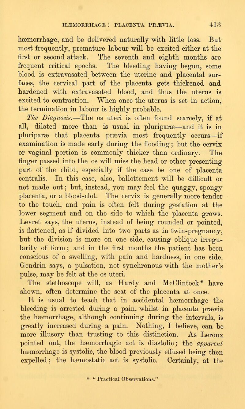 hsemorrhage, and be delivered naturally with, little loss. But most frequently, premature labour will be excited either at the first or second attack. The seventh and eighth months are frequent critical epochs. The bleeding having begun, some blood is extravasated between the uterine and placental sur- faces, the cervical part of the placenta gets thickened and hardened with extravasated blood, and thus the uterus is excited to contraction. When once the uterus is set in action, the termination in labour is highly probable. The Diagnosis.—The os uteri is often found scarcely, if at all, dilated more than is usual in pluriparse—and it is in pluriparae that placenta prsevia most frequently occurs—if examination is made early during the flooding; but the cervix or vaginal portion is commonly thicker than ordinary. The finger passed into the os will miss the head or other presenting part of the child, especially if the case be one of placenta centralis. In this case, also, ballottement will be difficult or not made out; but, instead, you may feel the quaggy, spongy placenta, or a blood-clot. The cervix is generally more tender to the touch, and pain is often felt during gestation at the lower segment and on the side to which the placenta grows. Levret says, the uterus, instead of being rounded or pointed, is flattened, as if divided into two parts as in twin-pregnancy, but the division is more on one side, causing oblique irregu- larity of form; and in the first months the patient has been conscious of a swelling, with pain and hardness, in one side. Grendrin says, a pulsation, not synchronous with the mother's pulse, may be felt at the os uteri. The stethoscope will, as Hardy and McClintock* have shown, often determine the seat of the placenta at once. It is usual to teach that in accidental haemorrhage the bleeding is arrested during a pain, whilst in placenta preevia the hsemorrhage, although continuing during the intervals, is greatly increased during a pain. Nothing, I believe, can be more illusory than trusting to this distinction. As Leroux pointed out, the haemorrhagic act is diastolic; the apparent hsemorrhage is systolic, the blood previously effused being then expelled; the hsemostatic act is systolic. Certainly, at the *■  Practical Observations.