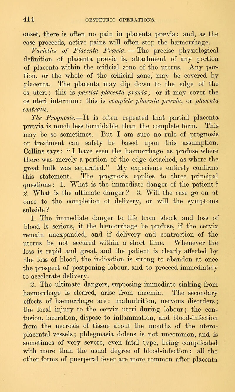 onset, there is often no pain in placenta preevia; and, as the case proceeds, active pains will often stop the hsemorrhage. Varieties of Placenta Preevia. — The precise physiological definition of placenta preevia is, attachment of any portion of placenta within the orificial zone of the uterus. Any por- tion, or the whole of the orificial zone, may be covered by placenta. The placenta may dip down to the edge of the OS uteri: this is partial placenta preevia; or it may cover the OS uteri internum : this is complete placenta preevia, or 2)lacenta centralis. The Prognosis.—It is often repeated that partial placenta preevia is much less formidable than the complete form. This may be so sometimes. But I am sure no rule of prognosis or treatment can safely be based upon this assumption. Collins says: I have seen the haemorrhage as profuse where there was merely a portion of the edge detached, as where the great bulk was separated. My experience entirely confirms this statement. The prognosis applies to three principal questions : 1. What is the immediate danger of the patient ? 2. What is the ultimate danger ? 3. Will the case go on at once to the completion of delivery, or will the symptoms subside ? 1. The immediate danger to life from shock and loss of blood is serious, if the haemorrhage be profuse, if the cervix remain unexpanded, and if delivery and contraction of the uterus be not secured within a short time. Whenever the loss is rapid and great, and the patient is clearly afiected by the loss of blood, the indication is strong to abandon at once the prospect of postponing labour, and to proceed immediately to accelerate delivery. 2. The ultimate dangers, supposing immediate sinking from haemorrhage is cleared, arise from anaemia. The secondary efi'ects of haemorrhage are: malnutrition, nervous disorders; the local injury to the cervix uteri during labour; the con- tusion, laceration, dispose to inflammation, and blood-infection from the necrosis of tissue about the mouths of the utero- placental vessels; phlegmasia dolens is not uncommon, and is sometimes of very severe, even fatal type, being complicated with more than the usual degree of blood-infection; all the other forms of puerperal fever are more common after placenta