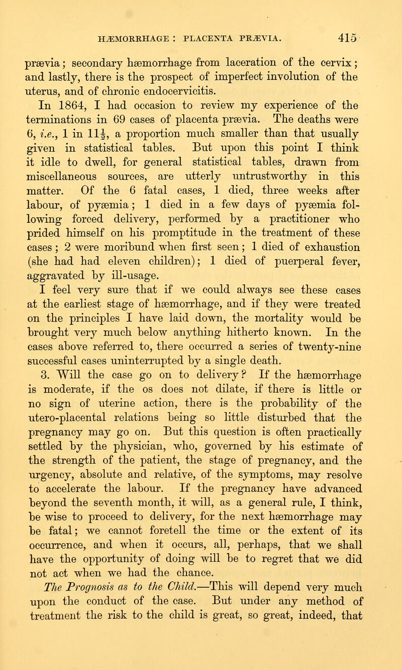 prsevia; secondary hsemorrhage from laceration of the cervix; and lastly, there is the prospect of imperfect involution of the uterus, and of chronic endocervicitis. In 1864, I had occasion to review my experience of the terminations in 69 cases of placenta prsevia. The deaths were 6, i.e., 1 in 11|, a proportion much smaller than that usually given in statistical tables. But upon this point I think it idle to dwell, for general statistical tables, drawn from miscellaneous sources, are utterly untrustworthy in this matter. Of the 6 fatal cases, 1 died, three weeks after labour, of pysemia; 1 died in a few days of pyaemia fol- lowing forced delivery, performed by a practitioner who prided himself on his promptitude in the treatment of these cases; 2 were moribund when first seen; 1 died of exhaustion (she had had eleven children); 1 died of puerperal fever, aggravated by ill-usage. I feel very sure that if we could always see these cases at the earliest stage of hsemorrhage, and if they were treated on the principles I have laid down, the mortality would be brought very much below anything hitherto known. In the cases above referred to, there occurred a series of twenty-nine successful cases uninterrupted by a single death. 3. Will the case go on to delivery ? If the hsemorrhage is moderate, if the os does not dilate, if there is little or no sign of uterine action, there is the probability of the utero-placental relations being so little disturbed that the pregnancy may go on. But this question is often practically settled by the physician, who, governed by his estimate of the strength of the patient, the stage of pregnancy, and the urgency, absolute and relative, of the symptoms, may resolve to accelerate the labour. If the pregnancy have advanced beyond the seventh month, it will, as a general rule, I think, be wise to proceed to delivery, for the next hsemorrhage may be fatal; we cannot foretell the time or the extent of its occurrence, and when it occurs, all, perhajDS, that we shall have the opportunity of doing will be to regret that we did not act when we had the chance. The Prognosis as to the Child.—This will depend very much upon the conduct of the case. But under any method of treatment the risk to the child is great, so great, indeed, that