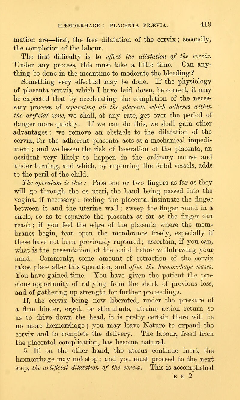mation are—first, the free dilatation of tlie cervix; secondly, the completion of the labour. The first difficulty is to effect the dilatation of the cervix. Under any process, this must take a little time. Can any- thing he done in the meantime to moderate the bleeding ? Something very efiectual may be done. If the physiology of placenta prsevia, which I have laid down, be correct, it may be expected that by accelerating the completion of the neces- sary process of separating all the placenta which adheres loithin the orificial zone, we shall, at any rate, get over the period of danger more quickly. If we can do this, we shall gain other advantages : we remove an obstacle to the dilatation of the cervix, for the adherent placenta acts as a mechanical impedi- ment ; and we lessen the risk of laceration of the placenta, an accident very likely to happen in the ordinary course and under turning, and which, by rupturing the fcetal vessels, adds to the peril of the child. The operation is this : Pass one or two fingers as far as they vdll go through the os uteri, the hand being passed into the vagina, if necessary; feeling the placenta, insinuate the finger between it and the uterine wall; sweep the finger round in a circle, so as to separate the placenta as far as the finger can reach; if you feel the edge of the placenta where the mem- branes begin, tear open the membranes freely, especially if these have not been previously ruptured; ascertain, if you can, what is the presentation of the child before withdrawing your hand. Commonly, some amount of retraction of the cervix takes place after this operation, and often the hcemorrhage ceases. You have gained time. You have given the patient the pre- cious opportunity of rallying from the shock of previous loss, and of gathering up strength for further proceedings. If, the cervix being now liberated, under the pressure of a firm binder, ergot, or stimulants, uterine action return so as to drive down the head, it is pretty certain there will be no more hsemorrhage ; you may leave Nature to expand the cervix and to complete the delivery. The labour, freed from the placental complication, has become natural. 5. If, on the other hand, the uterus continue inert, the haemorrhage may not stop; and you must proceed to the next step, the artificial dilatation of the cervix. This is accomplished E E 2