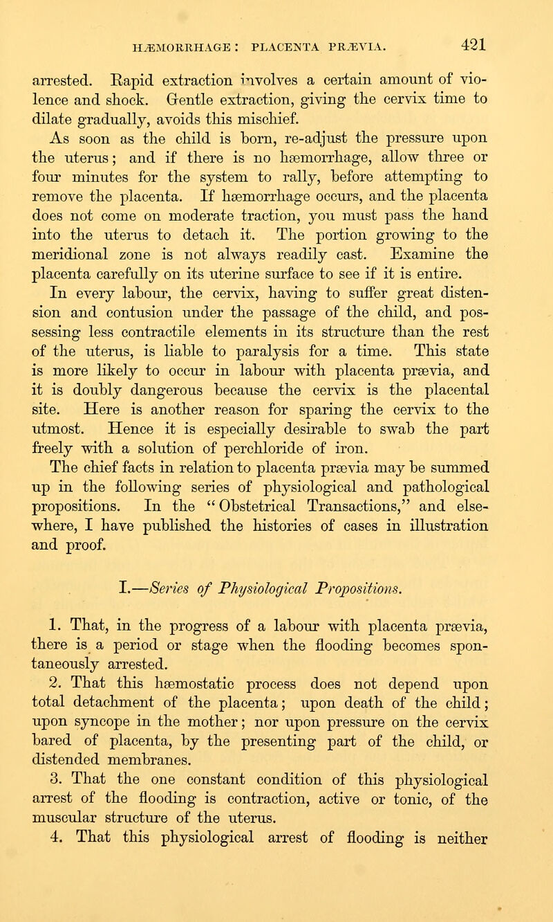 arrested. Eapid extraction involves a certain amount of vio- lence and shock. Grentle extraction, giving the cervix time to dilate gradually, avoids this mischief. As soon as the child is horn, re-adjust the pressure upon the uterus; and if there is no haemorrhage, allow three or four minutes for the system to rally, before attempting to remove the placenta. If haemorrhage occurs, and the placenta does not come on moderate traction, you must pass the hand into the uterus to detach it. The portion growing to the meridional zone is not always readily cast. Examine the placenta carefully on its uterine surface to see if it is entire. In every labour, the cervix, having to suffer great disten- sion and contusion under the passage of the child, and pos- sessing less contractile elements in its structure than the rest of the uterus, is liable to paralysis for a time. This state is more litely to occur in labour with placenta prsevia, and it is doubly dangerous because the cervix is the placental site. Here is another reason for sparing the cervix to the utmost. Hence it is especially desirable to swab the part freely with a solution of perchloride of iron. The chief facts in relation to placenta prsevia may be summed up in the following series of physiological and pathological propositions. In the  Obstetrical Transactions, and else- where, I have published the histories of cases in illustration and proof. I.—Series of Physiological Propositions. 1. That, in the progress of a labour with placenta prsevia, there is a period or stage when the flooding becomes spon- taneously arrested. 2. That this hsemostatic process does not depend upon total detachment of the placenta; upon death of the child; upon syncope in the mother; nor upon pressure on the cervix bared of placenta, by the presenting part of the child, or distended membranes. 3. That the one constant condition of this physiological arrest of the flooding is contraction, active or tonic, of the muscular structure of the uterus. 4. That this physiological arrest of flooding is neither